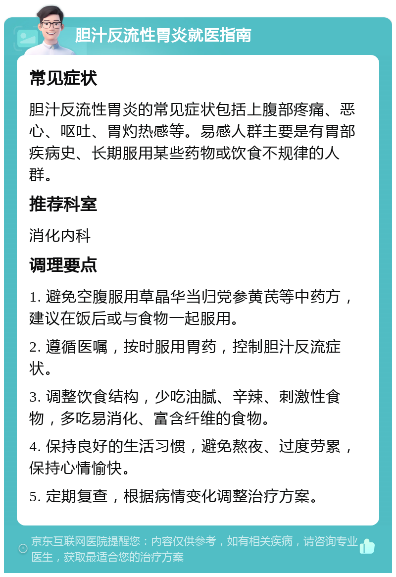 胆汁反流性胃炎就医指南 常见症状 胆汁反流性胃炎的常见症状包括上腹部疼痛、恶心、呕吐、胃灼热感等。易感人群主要是有胃部疾病史、长期服用某些药物或饮食不规律的人群。 推荐科室 消化内科 调理要点 1. 避免空腹服用草晶华当归党参黄芪等中药方，建议在饭后或与食物一起服用。 2. 遵循医嘱，按时服用胃药，控制胆汁反流症状。 3. 调整饮食结构，少吃油腻、辛辣、刺激性食物，多吃易消化、富含纤维的食物。 4. 保持良好的生活习惯，避免熬夜、过度劳累，保持心情愉快。 5. 定期复查，根据病情变化调整治疗方案。