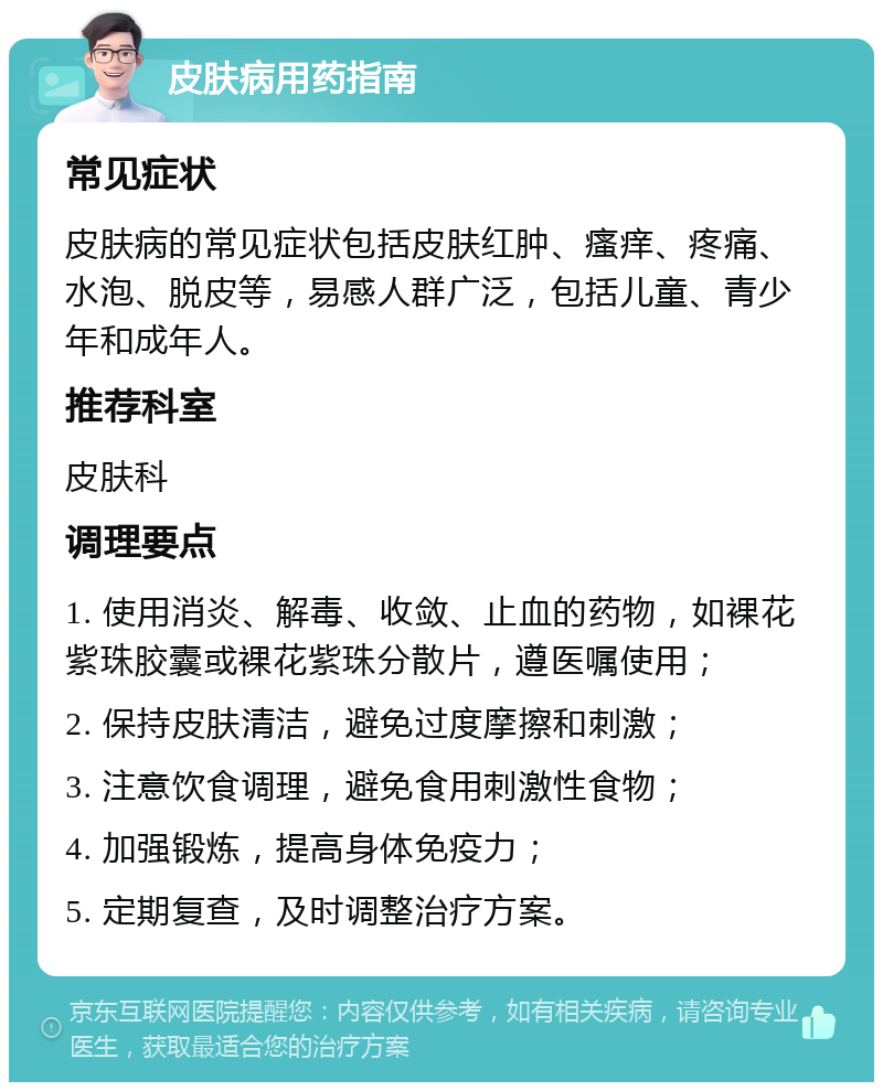 皮肤病用药指南 常见症状 皮肤病的常见症状包括皮肤红肿、瘙痒、疼痛、水泡、脱皮等，易感人群广泛，包括儿童、青少年和成年人。 推荐科室 皮肤科 调理要点 1. 使用消炎、解毒、收敛、止血的药物，如裸花紫珠胶囊或裸花紫珠分散片，遵医嘱使用； 2. 保持皮肤清洁，避免过度摩擦和刺激； 3. 注意饮食调理，避免食用刺激性食物； 4. 加强锻炼，提高身体免疫力； 5. 定期复查，及时调整治疗方案。