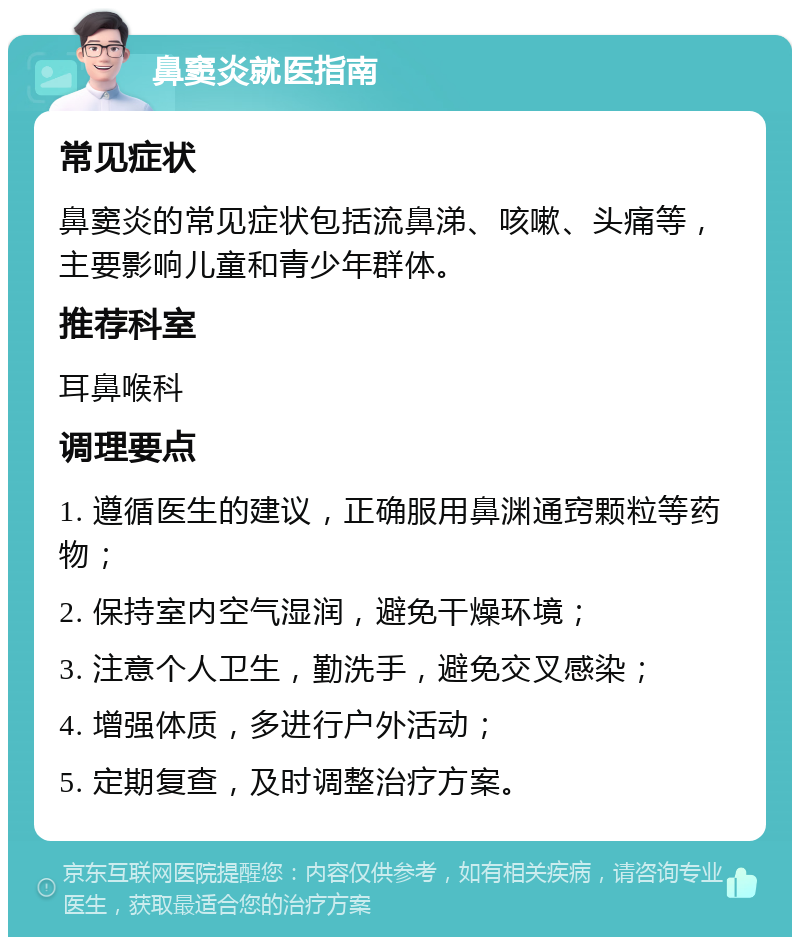 鼻窦炎就医指南 常见症状 鼻窦炎的常见症状包括流鼻涕、咳嗽、头痛等，主要影响儿童和青少年群体。 推荐科室 耳鼻喉科 调理要点 1. 遵循医生的建议，正确服用鼻渊通窍颗粒等药物； 2. 保持室内空气湿润，避免干燥环境； 3. 注意个人卫生，勤洗手，避免交叉感染； 4. 增强体质，多进行户外活动； 5. 定期复查，及时调整治疗方案。