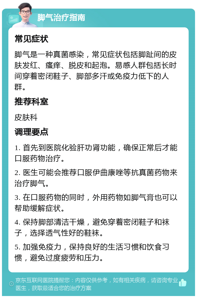 脚气治疗指南 常见症状 脚气是一种真菌感染，常见症状包括脚趾间的皮肤发红、瘙痒、脱皮和起泡。易感人群包括长时间穿着密闭鞋子、脚部多汗或免疫力低下的人群。 推荐科室 皮肤科 调理要点 1. 首先到医院化验肝功肾功能，确保正常后才能口服药物治疗。 2. 医生可能会推荐口服伊曲康唑等抗真菌药物来治疗脚气。 3. 在口服药物的同时，外用药物如脚气膏也可以帮助缓解症状。 4. 保持脚部清洁干燥，避免穿着密闭鞋子和袜子，选择透气性好的鞋袜。 5. 加强免疫力，保持良好的生活习惯和饮食习惯，避免过度疲劳和压力。