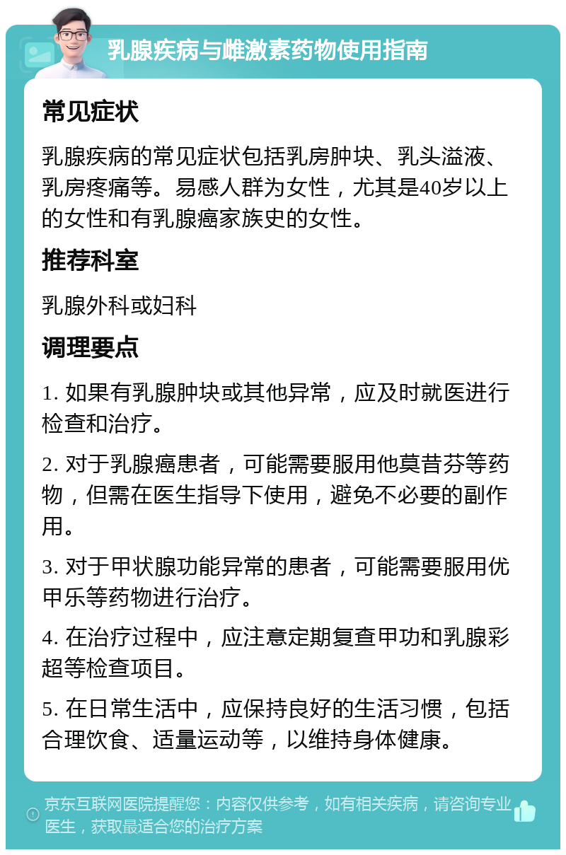 乳腺疾病与雌激素药物使用指南 常见症状 乳腺疾病的常见症状包括乳房肿块、乳头溢液、乳房疼痛等。易感人群为女性，尤其是40岁以上的女性和有乳腺癌家族史的女性。 推荐科室 乳腺外科或妇科 调理要点 1. 如果有乳腺肿块或其他异常，应及时就医进行检查和治疗。 2. 对于乳腺癌患者，可能需要服用他莫昔芬等药物，但需在医生指导下使用，避免不必要的副作用。 3. 对于甲状腺功能异常的患者，可能需要服用优甲乐等药物进行治疗。 4. 在治疗过程中，应注意定期复查甲功和乳腺彩超等检查项目。 5. 在日常生活中，应保持良好的生活习惯，包括合理饮食、适量运动等，以维持身体健康。