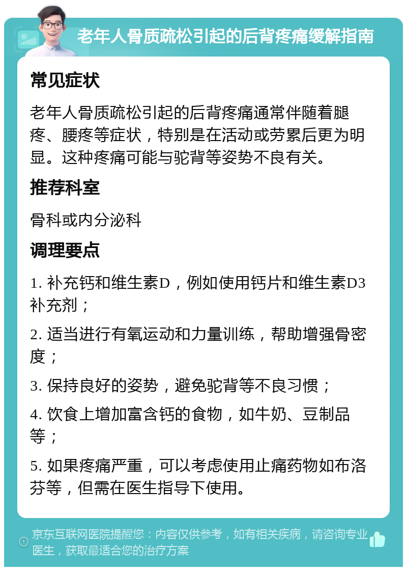 老年人骨质疏松引起的后背疼痛缓解指南 常见症状 老年人骨质疏松引起的后背疼痛通常伴随着腿疼、腰疼等症状，特别是在活动或劳累后更为明显。这种疼痛可能与驼背等姿势不良有关。 推荐科室 骨科或内分泌科 调理要点 1. 补充钙和维生素D，例如使用钙片和维生素D3补充剂； 2. 适当进行有氧运动和力量训练，帮助增强骨密度； 3. 保持良好的姿势，避免驼背等不良习惯； 4. 饮食上增加富含钙的食物，如牛奶、豆制品等； 5. 如果疼痛严重，可以考虑使用止痛药物如布洛芬等，但需在医生指导下使用。