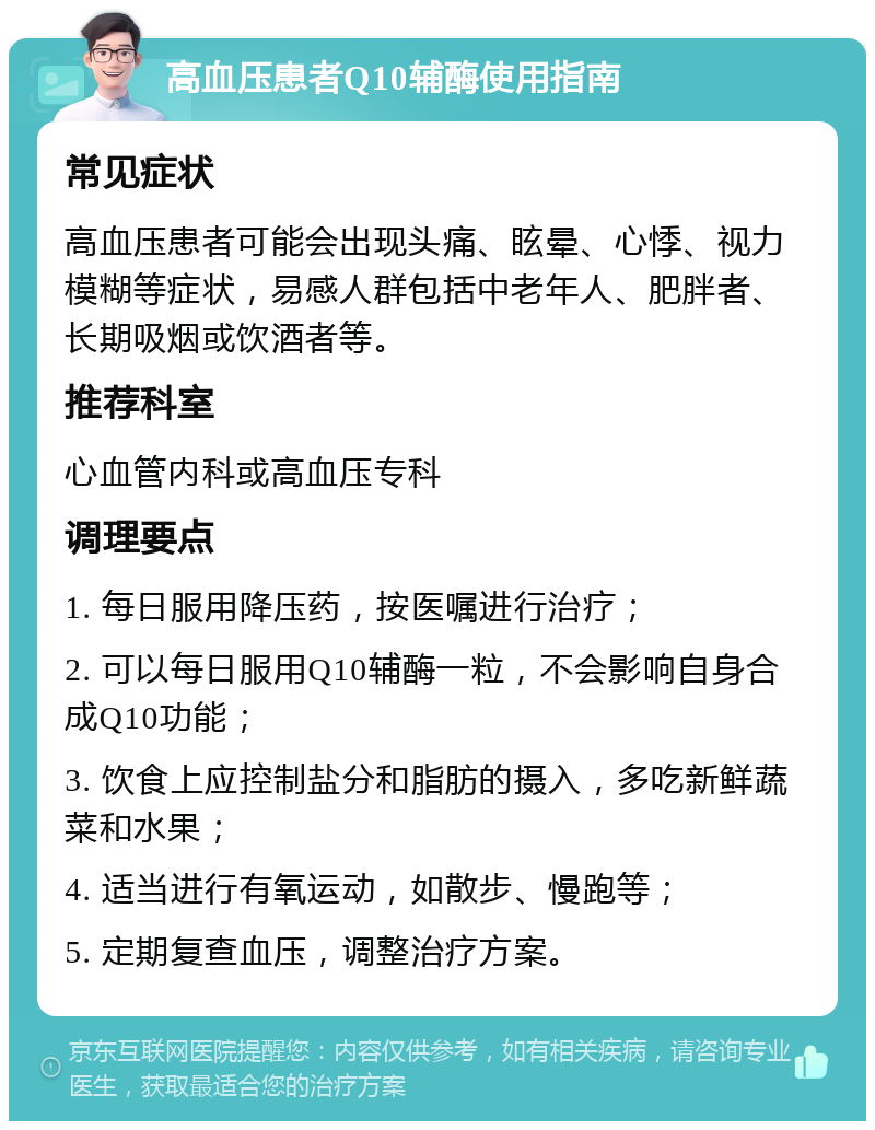 高血压患者Q10辅酶使用指南 常见症状 高血压患者可能会出现头痛、眩晕、心悸、视力模糊等症状，易感人群包括中老年人、肥胖者、长期吸烟或饮酒者等。 推荐科室 心血管内科或高血压专科 调理要点 1. 每日服用降压药，按医嘱进行治疗； 2. 可以每日服用Q10辅酶一粒，不会影响自身合成Q10功能； 3. 饮食上应控制盐分和脂肪的摄入，多吃新鲜蔬菜和水果； 4. 适当进行有氧运动，如散步、慢跑等； 5. 定期复查血压，调整治疗方案。