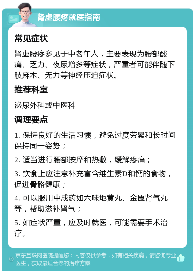 肾虚腰疼就医指南 常见症状 肾虚腰疼多见于中老年人，主要表现为腰部酸痛、乏力、夜尿增多等症状，严重者可能伴随下肢麻木、无力等神经压迫症状。 推荐科室 泌尿外科或中医科 调理要点 1. 保持良好的生活习惯，避免过度劳累和长时间保持同一姿势； 2. 适当进行腰部按摩和热敷，缓解疼痛； 3. 饮食上应注意补充富含维生素D和钙的食物，促进骨骼健康； 4. 可以服用中成药如六味地黄丸、金匮肾气丸等，帮助滋补肾气； 5. 如症状严重，应及时就医，可能需要手术治疗。