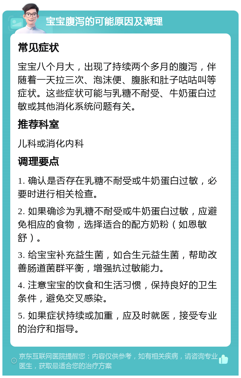 宝宝腹泻的可能原因及调理 常见症状 宝宝八个月大，出现了持续两个多月的腹泻，伴随着一天拉三次、泡沫便、腹胀和肚子咕咕叫等症状。这些症状可能与乳糖不耐受、牛奶蛋白过敏或其他消化系统问题有关。 推荐科室 儿科或消化内科 调理要点 1. 确认是否存在乳糖不耐受或牛奶蛋白过敏，必要时进行相关检查。 2. 如果确诊为乳糖不耐受或牛奶蛋白过敏，应避免相应的食物，选择适合的配方奶粉（如恩敏舒）。 3. 给宝宝补充益生菌，如合生元益生菌，帮助改善肠道菌群平衡，增强抗过敏能力。 4. 注意宝宝的饮食和生活习惯，保持良好的卫生条件，避免交叉感染。 5. 如果症状持续或加重，应及时就医，接受专业的治疗和指导。