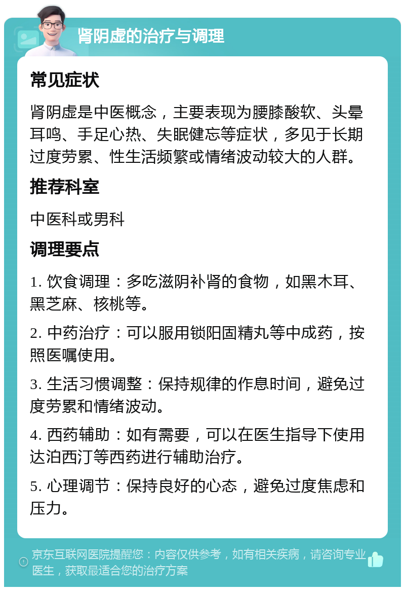 肾阴虚的治疗与调理 常见症状 肾阴虚是中医概念，主要表现为腰膝酸软、头晕耳鸣、手足心热、失眠健忘等症状，多见于长期过度劳累、性生活频繁或情绪波动较大的人群。 推荐科室 中医科或男科 调理要点 1. 饮食调理：多吃滋阴补肾的食物，如黑木耳、黑芝麻、核桃等。 2. 中药治疗：可以服用锁阳固精丸等中成药，按照医嘱使用。 3. 生活习惯调整：保持规律的作息时间，避免过度劳累和情绪波动。 4. 西药辅助：如有需要，可以在医生指导下使用达泊西汀等西药进行辅助治疗。 5. 心理调节：保持良好的心态，避免过度焦虑和压力。