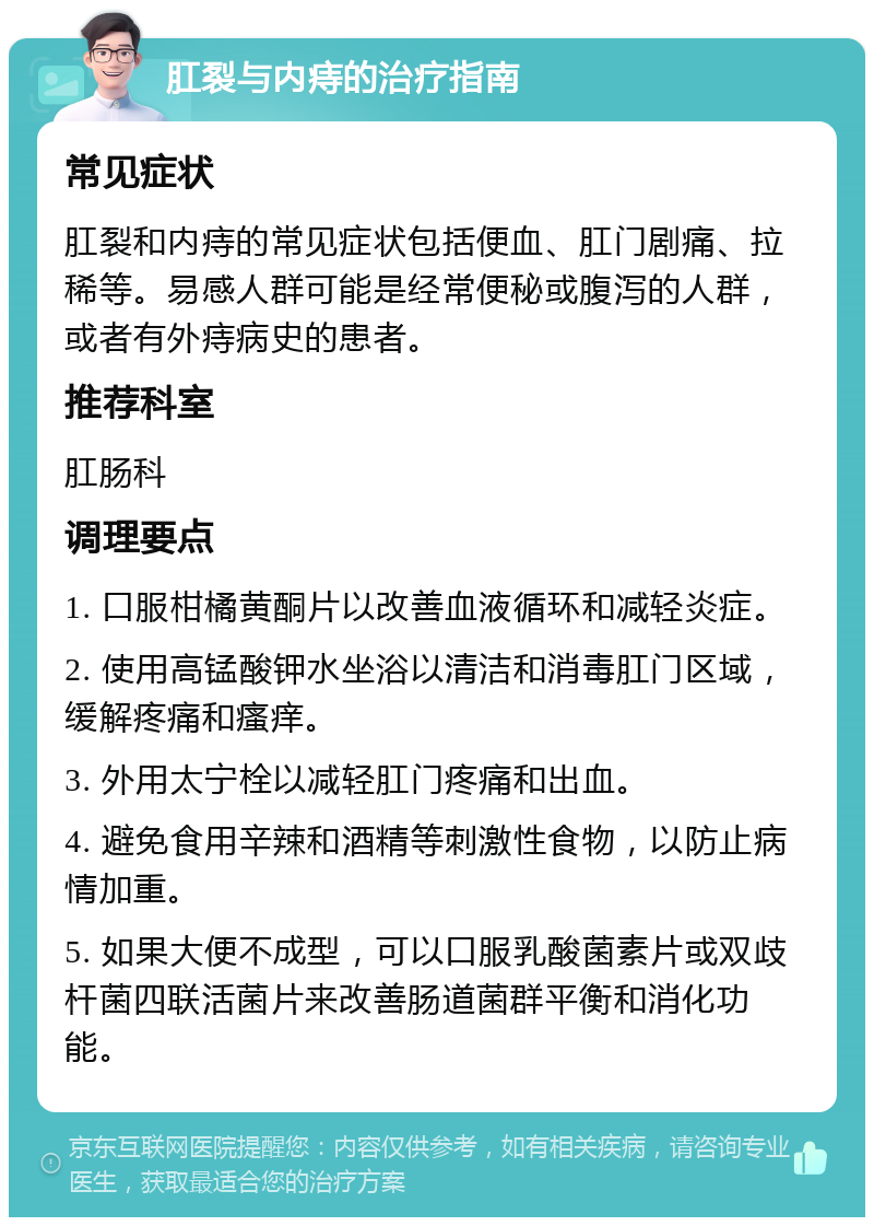 肛裂与内痔的治疗指南 常见症状 肛裂和内痔的常见症状包括便血、肛门剧痛、拉稀等。易感人群可能是经常便秘或腹泻的人群，或者有外痔病史的患者。 推荐科室 肛肠科 调理要点 1. 口服柑橘黄酮片以改善血液循环和减轻炎症。 2. 使用高锰酸钾水坐浴以清洁和消毒肛门区域，缓解疼痛和瘙痒。 3. 外用太宁栓以减轻肛门疼痛和出血。 4. 避免食用辛辣和酒精等刺激性食物，以防止病情加重。 5. 如果大便不成型，可以口服乳酸菌素片或双歧杆菌四联活菌片来改善肠道菌群平衡和消化功能。