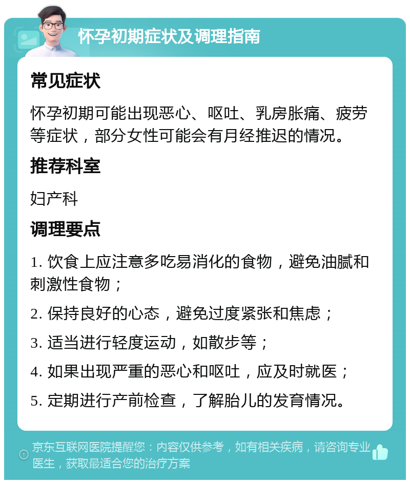 怀孕初期症状及调理指南 常见症状 怀孕初期可能出现恶心、呕吐、乳房胀痛、疲劳等症状，部分女性可能会有月经推迟的情况。 推荐科室 妇产科 调理要点 1. 饮食上应注意多吃易消化的食物，避免油腻和刺激性食物； 2. 保持良好的心态，避免过度紧张和焦虑； 3. 适当进行轻度运动，如散步等； 4. 如果出现严重的恶心和呕吐，应及时就医； 5. 定期进行产前检查，了解胎儿的发育情况。