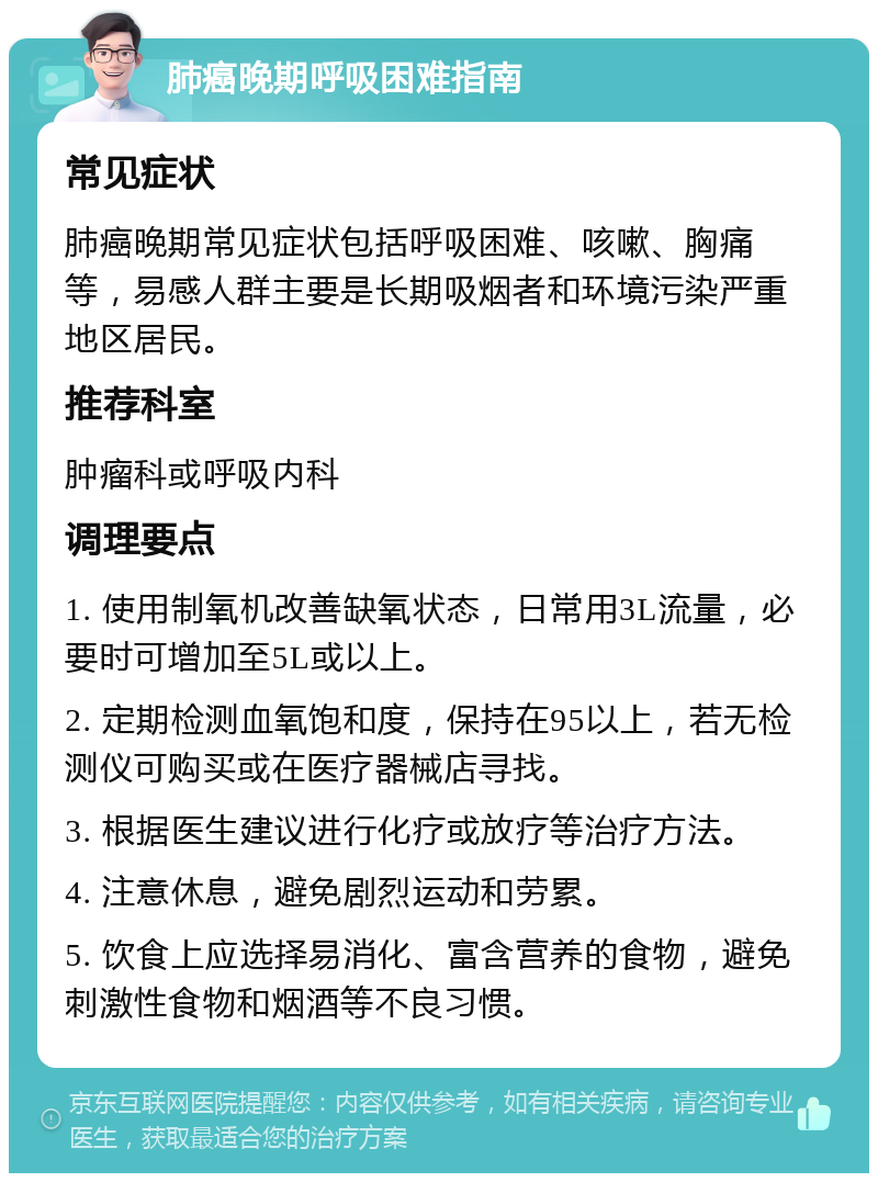 肺癌晚期呼吸困难指南 常见症状 肺癌晚期常见症状包括呼吸困难、咳嗽、胸痛等，易感人群主要是长期吸烟者和环境污染严重地区居民。 推荐科室 肿瘤科或呼吸内科 调理要点 1. 使用制氧机改善缺氧状态，日常用3L流量，必要时可增加至5L或以上。 2. 定期检测血氧饱和度，保持在95以上，若无检测仪可购买或在医疗器械店寻找。 3. 根据医生建议进行化疗或放疗等治疗方法。 4. 注意休息，避免剧烈运动和劳累。 5. 饮食上应选择易消化、富含营养的食物，避免刺激性食物和烟酒等不良习惯。