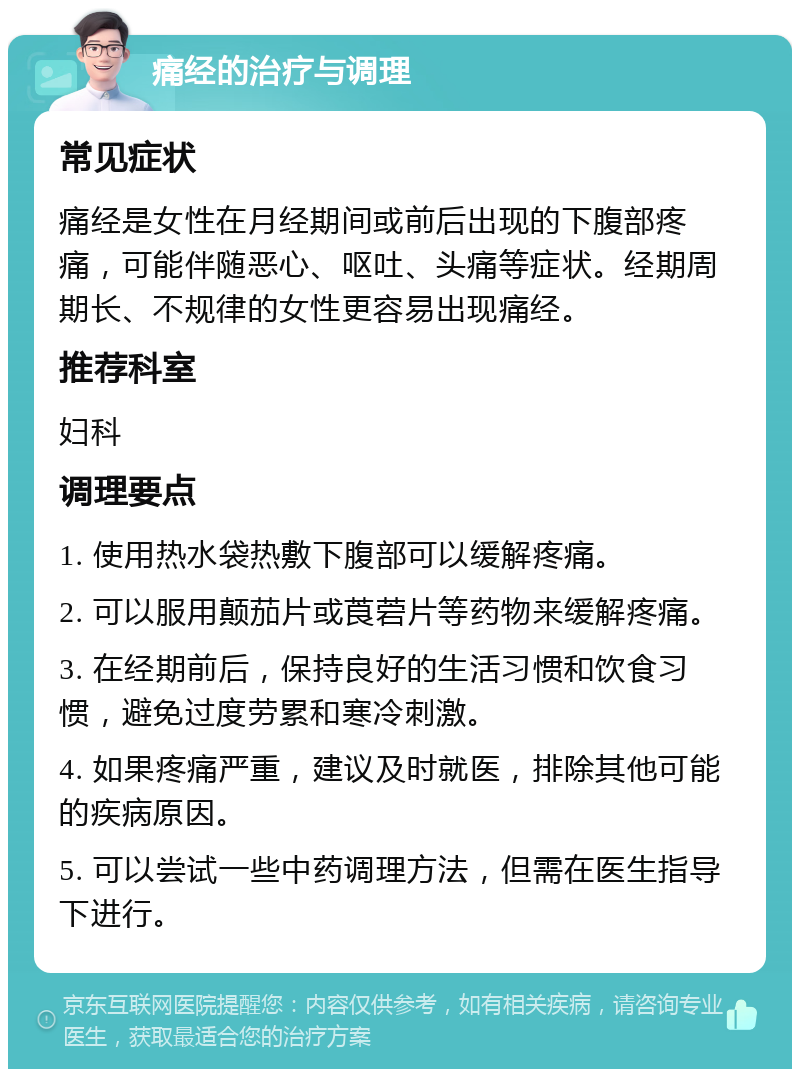 痛经的治疗与调理 常见症状 痛经是女性在月经期间或前后出现的下腹部疼痛，可能伴随恶心、呕吐、头痛等症状。经期周期长、不规律的女性更容易出现痛经。 推荐科室 妇科 调理要点 1. 使用热水袋热敷下腹部可以缓解疼痛。 2. 可以服用颠茄片或莨菪片等药物来缓解疼痛。 3. 在经期前后，保持良好的生活习惯和饮食习惯，避免过度劳累和寒冷刺激。 4. 如果疼痛严重，建议及时就医，排除其他可能的疾病原因。 5. 可以尝试一些中药调理方法，但需在医生指导下进行。