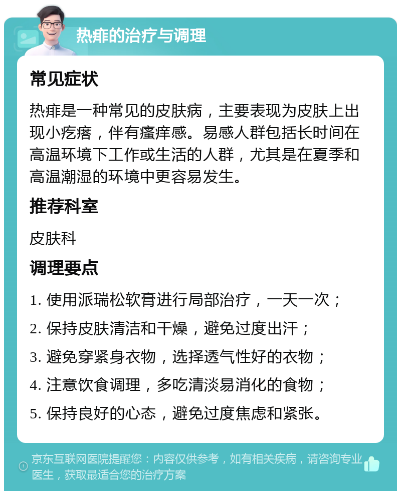 热痱的治疗与调理 常见症状 热痱是一种常见的皮肤病，主要表现为皮肤上出现小疙瘩，伴有瘙痒感。易感人群包括长时间在高温环境下工作或生活的人群，尤其是在夏季和高温潮湿的环境中更容易发生。 推荐科室 皮肤科 调理要点 1. 使用派瑞松软膏进行局部治疗，一天一次； 2. 保持皮肤清洁和干燥，避免过度出汗； 3. 避免穿紧身衣物，选择透气性好的衣物； 4. 注意饮食调理，多吃清淡易消化的食物； 5. 保持良好的心态，避免过度焦虑和紧张。