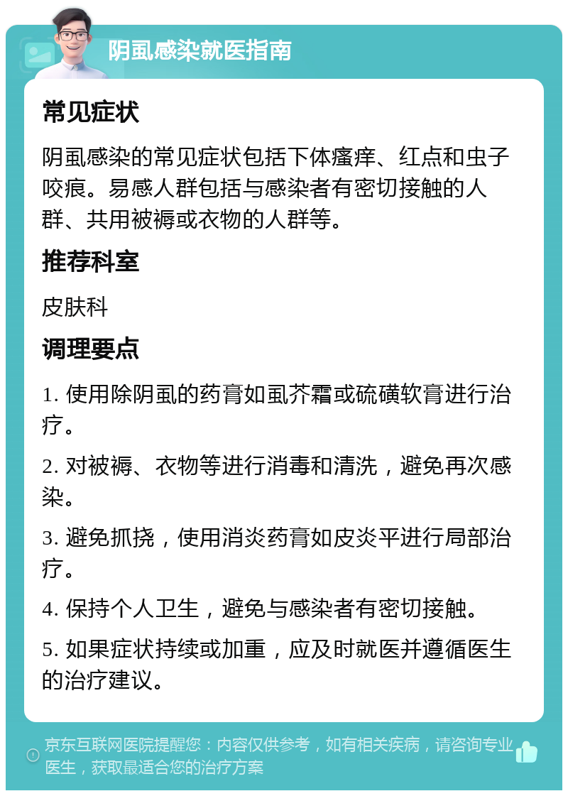 阴虱感染就医指南 常见症状 阴虱感染的常见症状包括下体瘙痒、红点和虫子咬痕。易感人群包括与感染者有密切接触的人群、共用被褥或衣物的人群等。 推荐科室 皮肤科 调理要点 1. 使用除阴虱的药膏如虱芥霜或硫磺软膏进行治疗。 2. 对被褥、衣物等进行消毒和清洗，避免再次感染。 3. 避免抓挠，使用消炎药膏如皮炎平进行局部治疗。 4. 保持个人卫生，避免与感染者有密切接触。 5. 如果症状持续或加重，应及时就医并遵循医生的治疗建议。