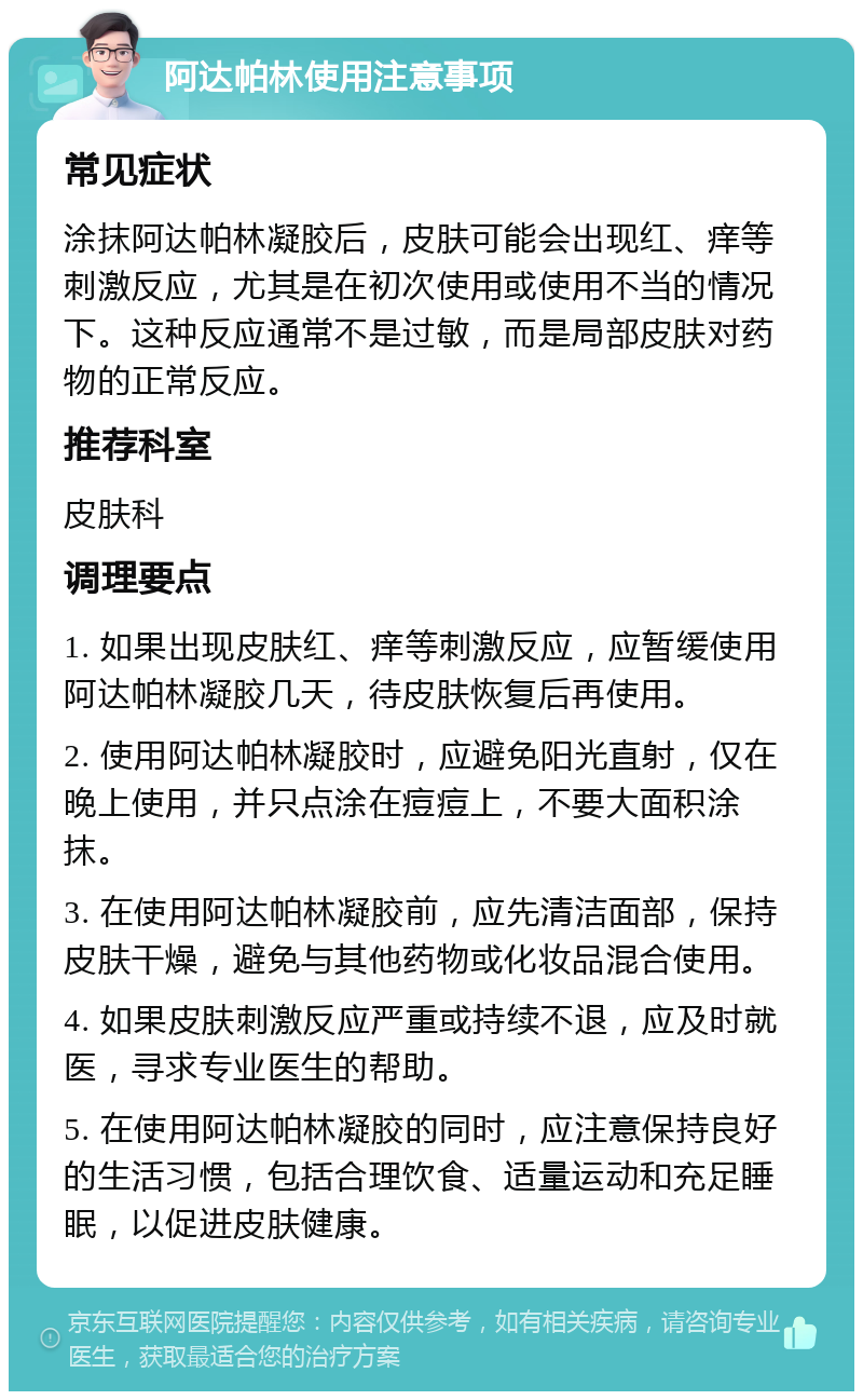 阿达帕林使用注意事项 常见症状 涂抹阿达帕林凝胶后，皮肤可能会出现红、痒等刺激反应，尤其是在初次使用或使用不当的情况下。这种反应通常不是过敏，而是局部皮肤对药物的正常反应。 推荐科室 皮肤科 调理要点 1. 如果出现皮肤红、痒等刺激反应，应暂缓使用阿达帕林凝胶几天，待皮肤恢复后再使用。 2. 使用阿达帕林凝胶时，应避免阳光直射，仅在晚上使用，并只点涂在痘痘上，不要大面积涂抹。 3. 在使用阿达帕林凝胶前，应先清洁面部，保持皮肤干燥，避免与其他药物或化妆品混合使用。 4. 如果皮肤刺激反应严重或持续不退，应及时就医，寻求专业医生的帮助。 5. 在使用阿达帕林凝胶的同时，应注意保持良好的生活习惯，包括合理饮食、适量运动和充足睡眠，以促进皮肤健康。