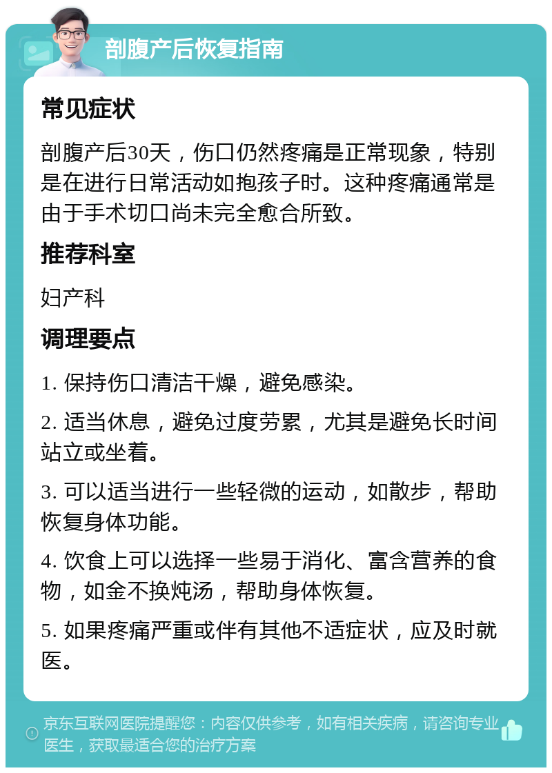 剖腹产后恢复指南 常见症状 剖腹产后30天，伤口仍然疼痛是正常现象，特别是在进行日常活动如抱孩子时。这种疼痛通常是由于手术切口尚未完全愈合所致。 推荐科室 妇产科 调理要点 1. 保持伤口清洁干燥，避免感染。 2. 适当休息，避免过度劳累，尤其是避免长时间站立或坐着。 3. 可以适当进行一些轻微的运动，如散步，帮助恢复身体功能。 4. 饮食上可以选择一些易于消化、富含营养的食物，如金不换炖汤，帮助身体恢复。 5. 如果疼痛严重或伴有其他不适症状，应及时就医。