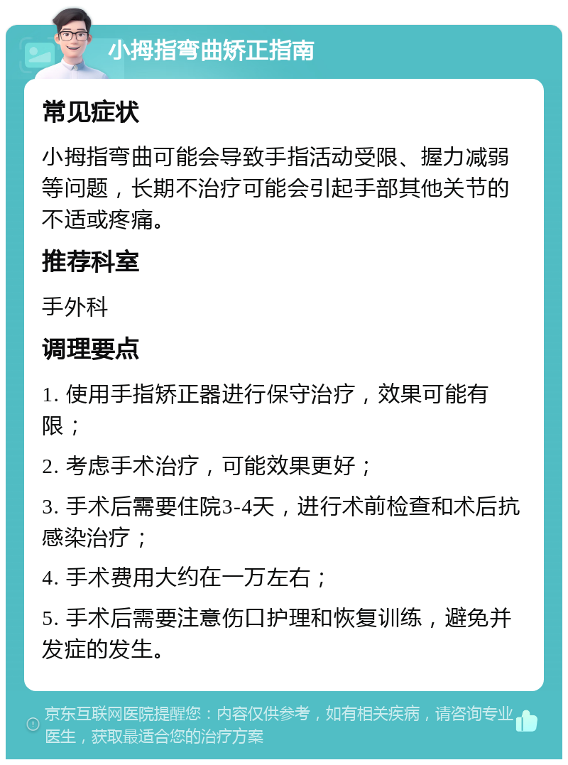 小拇指弯曲矫正指南 常见症状 小拇指弯曲可能会导致手指活动受限、握力减弱等问题，长期不治疗可能会引起手部其他关节的不适或疼痛。 推荐科室 手外科 调理要点 1. 使用手指矫正器进行保守治疗，效果可能有限； 2. 考虑手术治疗，可能效果更好； 3. 手术后需要住院3-4天，进行术前检查和术后抗感染治疗； 4. 手术费用大约在一万左右； 5. 手术后需要注意伤口护理和恢复训练，避免并发症的发生。