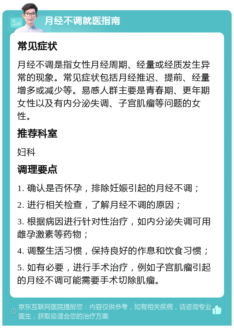 月经不调就医指南 常见症状 月经不调是指女性月经周期、经量或经质发生异常的现象。常见症状包括月经推迟、提前、经量增多或减少等。易感人群主要是青春期、更年期女性以及有内分泌失调、子宫肌瘤等问题的女性。 推荐科室 妇科 调理要点 1. 确认是否怀孕，排除妊娠引起的月经不调； 2. 进行相关检查，了解月经不调的原因； 3. 根据病因进行针对性治疗，如内分泌失调可用雌孕激素等药物； 4. 调整生活习惯，保持良好的作息和饮食习惯； 5. 如有必要，进行手术治疗，例如子宫肌瘤引起的月经不调可能需要手术切除肌瘤。