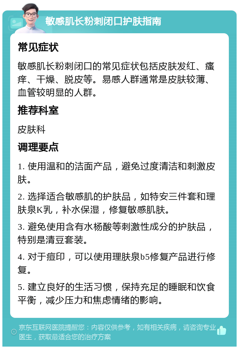 敏感肌长粉刺闭口护肤指南 常见症状 敏感肌长粉刺闭口的常见症状包括皮肤发红、瘙痒、干燥、脱皮等。易感人群通常是皮肤较薄、血管较明显的人群。 推荐科室 皮肤科 调理要点 1. 使用温和的洁面产品，避免过度清洁和刺激皮肤。 2. 选择适合敏感肌的护肤品，如特安三件套和理肤泉K乳，补水保湿，修复敏感肌肤。 3. 避免使用含有水杨酸等刺激性成分的护肤品，特别是清豆套装。 4. 对于痘印，可以使用理肤泉b5修复产品进行修复。 5. 建立良好的生活习惯，保持充足的睡眠和饮食平衡，减少压力和焦虑情绪的影响。