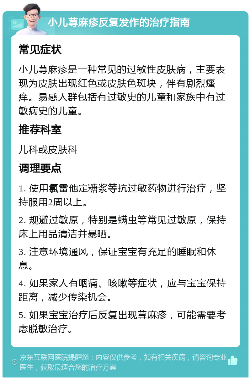 小儿荨麻疹反复发作的治疗指南 常见症状 小儿荨麻疹是一种常见的过敏性皮肤病，主要表现为皮肤出现红色或皮肤色斑块，伴有剧烈瘙痒。易感人群包括有过敏史的儿童和家族中有过敏病史的儿童。 推荐科室 儿科或皮肤科 调理要点 1. 使用氯雷他定糖浆等抗过敏药物进行治疗，坚持服用2周以上。 2. 规避过敏原，特别是螨虫等常见过敏原，保持床上用品清洁并暴晒。 3. 注意环境通风，保证宝宝有充足的睡眠和休息。 4. 如果家人有咽痛、咳嗽等症状，应与宝宝保持距离，减少传染机会。 5. 如果宝宝治疗后反复出现荨麻疹，可能需要考虑脱敏治疗。