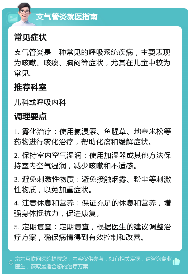 支气管炎就医指南 常见症状 支气管炎是一种常见的呼吸系统疾病，主要表现为咳嗽、咳痰、胸闷等症状，尤其在儿童中较为常见。 推荐科室 儿科或呼吸内科 调理要点 1. 雾化治疗：使用氨溴索、鱼腥草、地塞米松等药物进行雾化治疗，帮助化痰和缓解症状。 2. 保持室内空气湿润：使用加湿器或其他方法保持室内空气湿润，减少咳嗽和不适感。 3. 避免刺激性物质：避免接触烟雾、粉尘等刺激性物质，以免加重症状。 4. 注意休息和营养：保证充足的休息和营养，增强身体抵抗力，促进康复。 5. 定期复查：定期复查，根据医生的建议调整治疗方案，确保病情得到有效控制和改善。