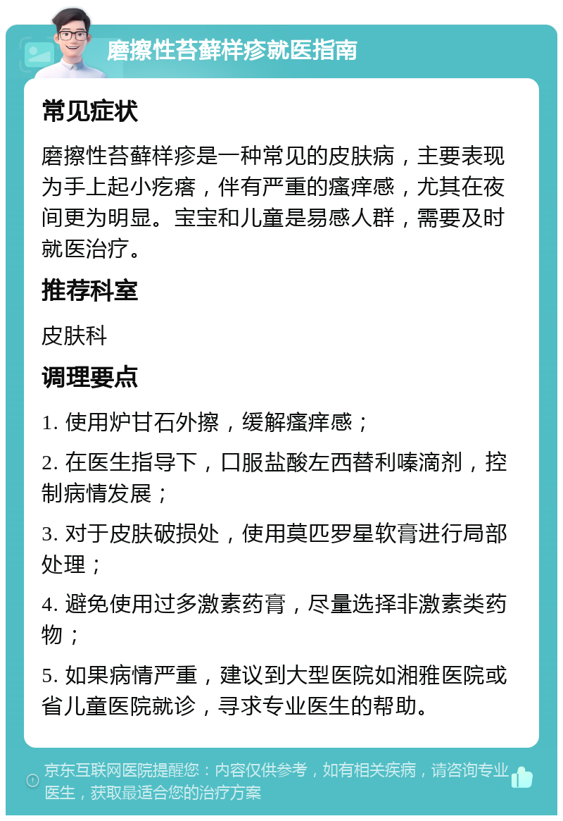 磨擦性苔藓样疹就医指南 常见症状 磨擦性苔藓样疹是一种常见的皮肤病，主要表现为手上起小疙瘩，伴有严重的瘙痒感，尤其在夜间更为明显。宝宝和儿童是易感人群，需要及时就医治疗。 推荐科室 皮肤科 调理要点 1. 使用炉甘石外擦，缓解瘙痒感； 2. 在医生指导下，口服盐酸左西替利嗪滴剂，控制病情发展； 3. 对于皮肤破损处，使用莫匹罗星软膏进行局部处理； 4. 避免使用过多激素药膏，尽量选择非激素类药物； 5. 如果病情严重，建议到大型医院如湘雅医院或省儿童医院就诊，寻求专业医生的帮助。