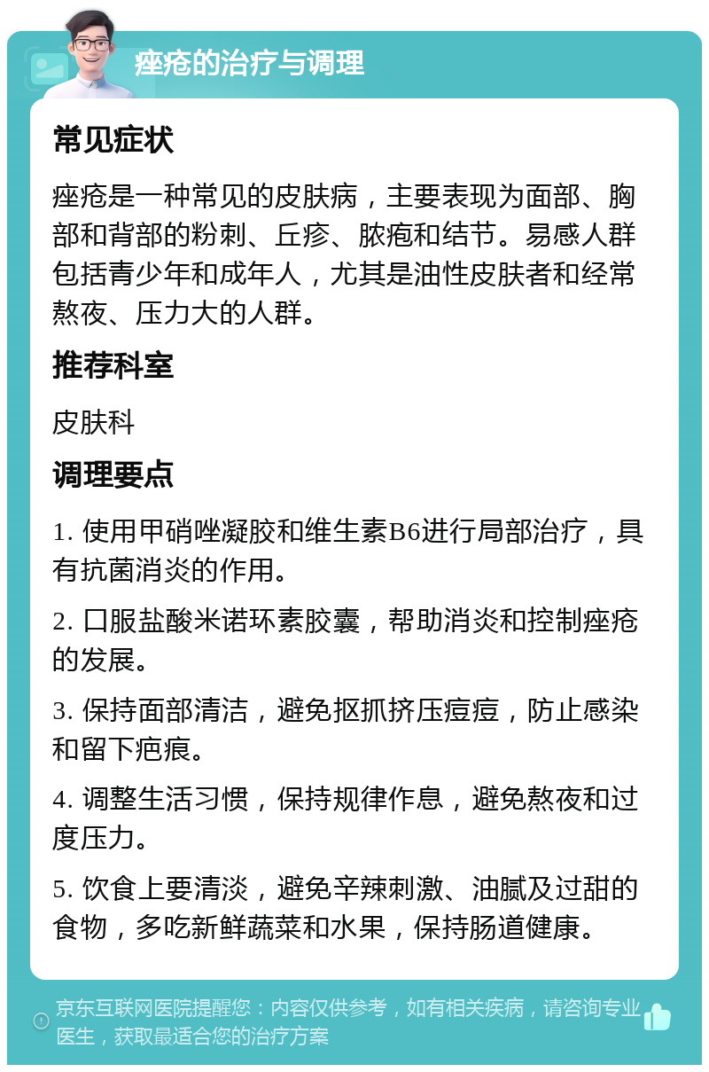 痤疮的治疗与调理 常见症状 痤疮是一种常见的皮肤病，主要表现为面部、胸部和背部的粉刺、丘疹、脓疱和结节。易感人群包括青少年和成年人，尤其是油性皮肤者和经常熬夜、压力大的人群。 推荐科室 皮肤科 调理要点 1. 使用甲硝唑凝胶和维生素B6进行局部治疗，具有抗菌消炎的作用。 2. 口服盐酸米诺环素胶囊，帮助消炎和控制痤疮的发展。 3. 保持面部清洁，避免抠抓挤压痘痘，防止感染和留下疤痕。 4. 调整生活习惯，保持规律作息，避免熬夜和过度压力。 5. 饮食上要清淡，避免辛辣刺激、油腻及过甜的食物，多吃新鲜蔬菜和水果，保持肠道健康。