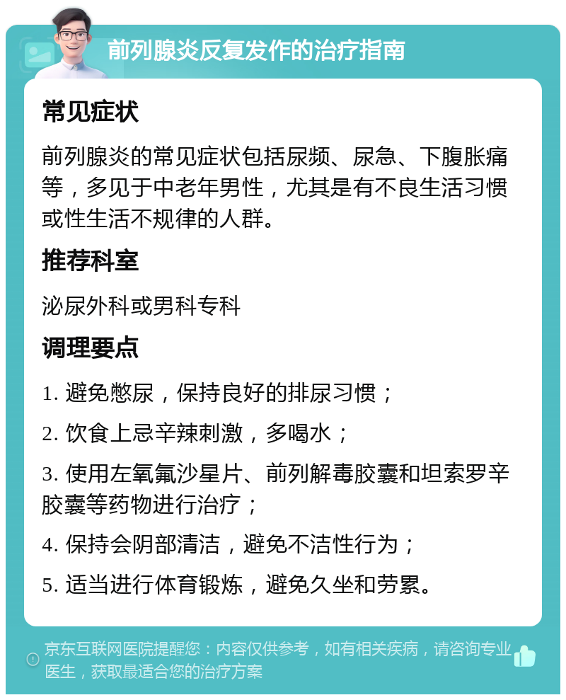 前列腺炎反复发作的治疗指南 常见症状 前列腺炎的常见症状包括尿频、尿急、下腹胀痛等，多见于中老年男性，尤其是有不良生活习惯或性生活不规律的人群。 推荐科室 泌尿外科或男科专科 调理要点 1. 避免憋尿，保持良好的排尿习惯； 2. 饮食上忌辛辣刺激，多喝水； 3. 使用左氧氟沙星片、前列解毒胶囊和坦索罗辛胶囊等药物进行治疗； 4. 保持会阴部清洁，避免不洁性行为； 5. 适当进行体育锻炼，避免久坐和劳累。