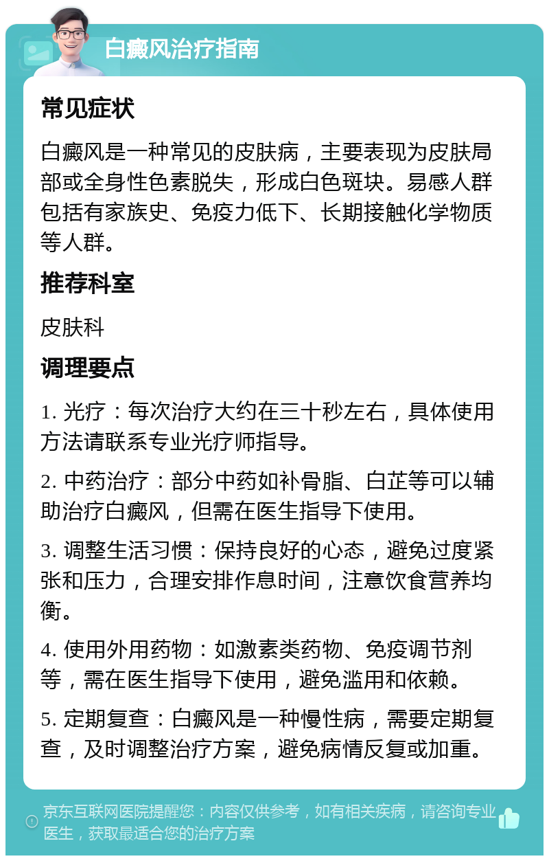 白癜风治疗指南 常见症状 白癜风是一种常见的皮肤病，主要表现为皮肤局部或全身性色素脱失，形成白色斑块。易感人群包括有家族史、免疫力低下、长期接触化学物质等人群。 推荐科室 皮肤科 调理要点 1. 光疗：每次治疗大约在三十秒左右，具体使用方法请联系专业光疗师指导。 2. 中药治疗：部分中药如补骨脂、白芷等可以辅助治疗白癜风，但需在医生指导下使用。 3. 调整生活习惯：保持良好的心态，避免过度紧张和压力，合理安排作息时间，注意饮食营养均衡。 4. 使用外用药物：如激素类药物、免疫调节剂等，需在医生指导下使用，避免滥用和依赖。 5. 定期复查：白癜风是一种慢性病，需要定期复查，及时调整治疗方案，避免病情反复或加重。