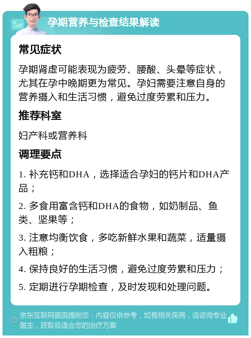 孕期营养与检查结果解读 常见症状 孕期肾虚可能表现为疲劳、腰酸、头晕等症状，尤其在孕中晚期更为常见。孕妇需要注意自身的营养摄入和生活习惯，避免过度劳累和压力。 推荐科室 妇产科或营养科 调理要点 1. 补充钙和DHA，选择适合孕妇的钙片和DHA产品； 2. 多食用富含钙和DHA的食物，如奶制品、鱼类、坚果等； 3. 注意均衡饮食，多吃新鲜水果和蔬菜，适量摄入粗粮； 4. 保持良好的生活习惯，避免过度劳累和压力； 5. 定期进行孕期检查，及时发现和处理问题。