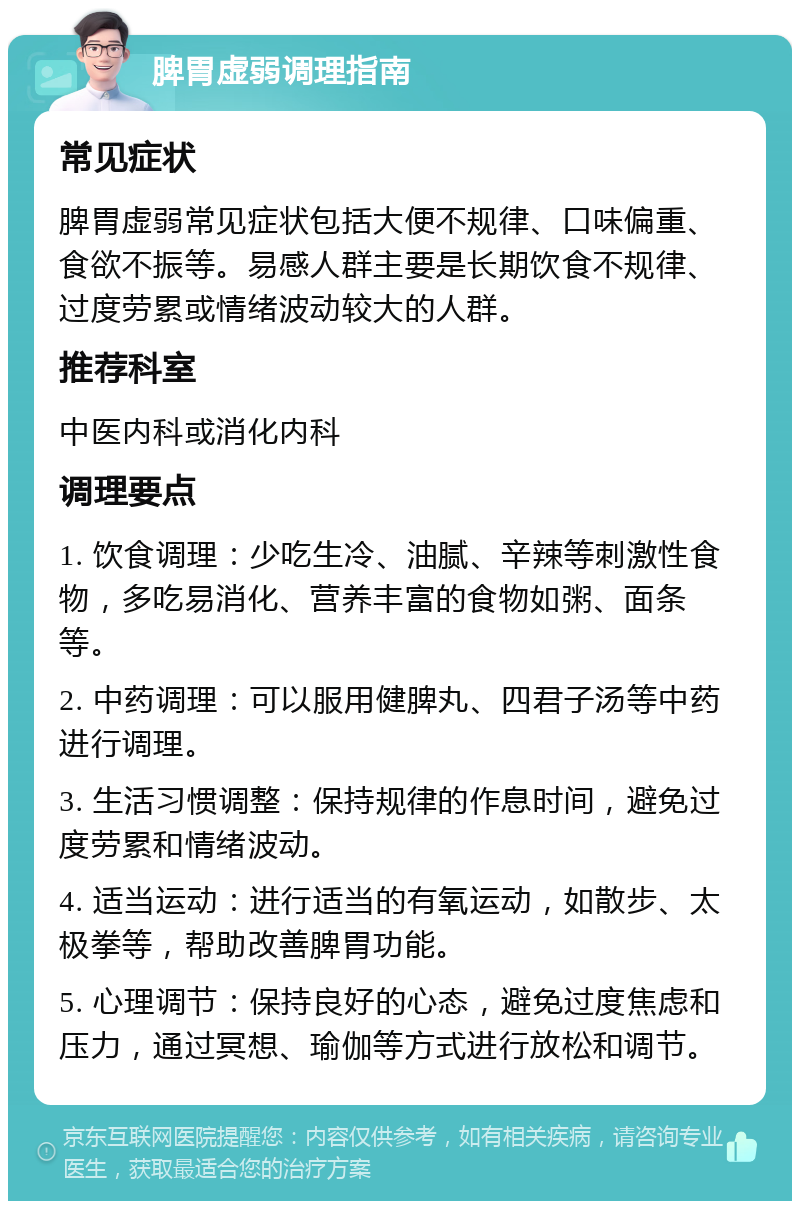 脾胃虚弱调理指南 常见症状 脾胃虚弱常见症状包括大便不规律、口味偏重、食欲不振等。易感人群主要是长期饮食不规律、过度劳累或情绪波动较大的人群。 推荐科室 中医内科或消化内科 调理要点 1. 饮食调理：少吃生冷、油腻、辛辣等刺激性食物，多吃易消化、营养丰富的食物如粥、面条等。 2. 中药调理：可以服用健脾丸、四君子汤等中药进行调理。 3. 生活习惯调整：保持规律的作息时间，避免过度劳累和情绪波动。 4. 适当运动：进行适当的有氧运动，如散步、太极拳等，帮助改善脾胃功能。 5. 心理调节：保持良好的心态，避免过度焦虑和压力，通过冥想、瑜伽等方式进行放松和调节。