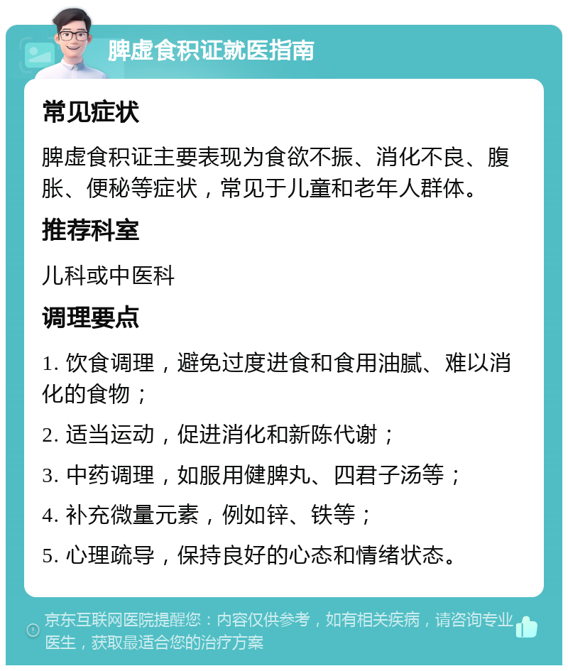 脾虚食积证就医指南 常见症状 脾虚食积证主要表现为食欲不振、消化不良、腹胀、便秘等症状，常见于儿童和老年人群体。 推荐科室 儿科或中医科 调理要点 1. 饮食调理，避免过度进食和食用油腻、难以消化的食物； 2. 适当运动，促进消化和新陈代谢； 3. 中药调理，如服用健脾丸、四君子汤等； 4. 补充微量元素，例如锌、铁等； 5. 心理疏导，保持良好的心态和情绪状态。