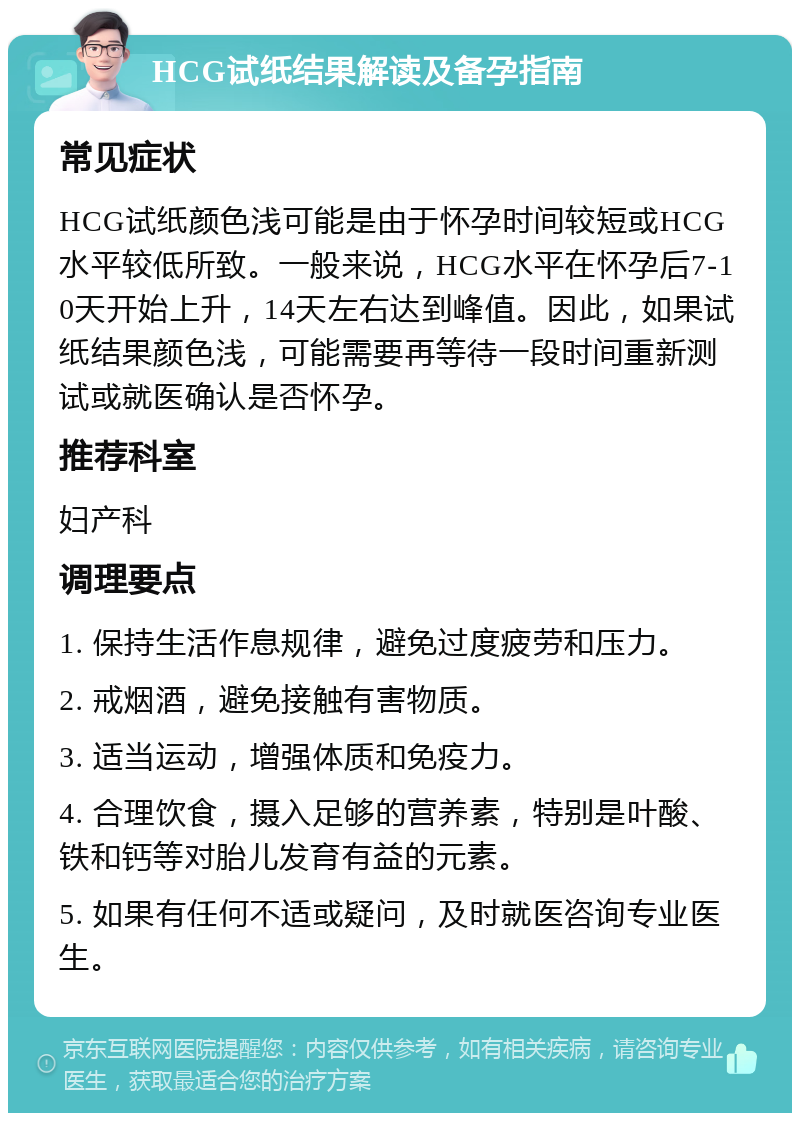 HCG试纸结果解读及备孕指南 常见症状 HCG试纸颜色浅可能是由于怀孕时间较短或HCG水平较低所致。一般来说，HCG水平在怀孕后7-10天开始上升，14天左右达到峰值。因此，如果试纸结果颜色浅，可能需要再等待一段时间重新测试或就医确认是否怀孕。 推荐科室 妇产科 调理要点 1. 保持生活作息规律，避免过度疲劳和压力。 2. 戒烟酒，避免接触有害物质。 3. 适当运动，增强体质和免疫力。 4. 合理饮食，摄入足够的营养素，特别是叶酸、铁和钙等对胎儿发育有益的元素。 5. 如果有任何不适或疑问，及时就医咨询专业医生。