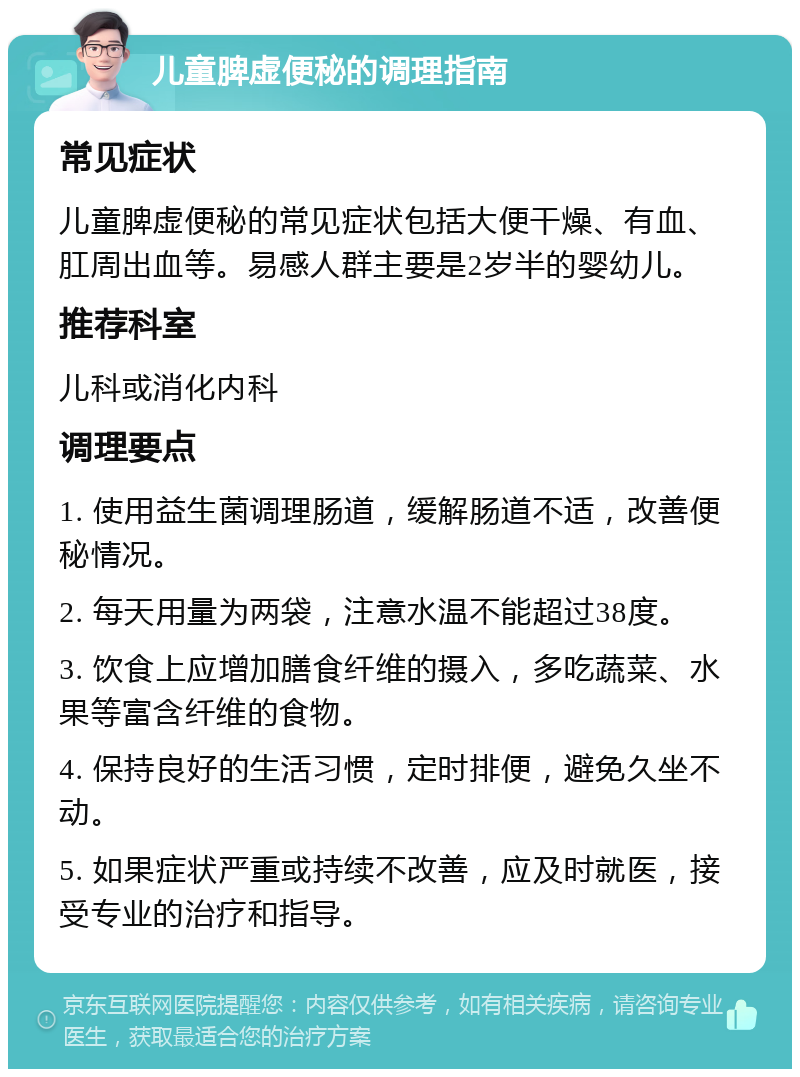 儿童脾虚便秘的调理指南 常见症状 儿童脾虚便秘的常见症状包括大便干燥、有血、肛周出血等。易感人群主要是2岁半的婴幼儿。 推荐科室 儿科或消化内科 调理要点 1. 使用益生菌调理肠道，缓解肠道不适，改善便秘情况。 2. 每天用量为两袋，注意水温不能超过38度。 3. 饮食上应增加膳食纤维的摄入，多吃蔬菜、水果等富含纤维的食物。 4. 保持良好的生活习惯，定时排便，避免久坐不动。 5. 如果症状严重或持续不改善，应及时就医，接受专业的治疗和指导。