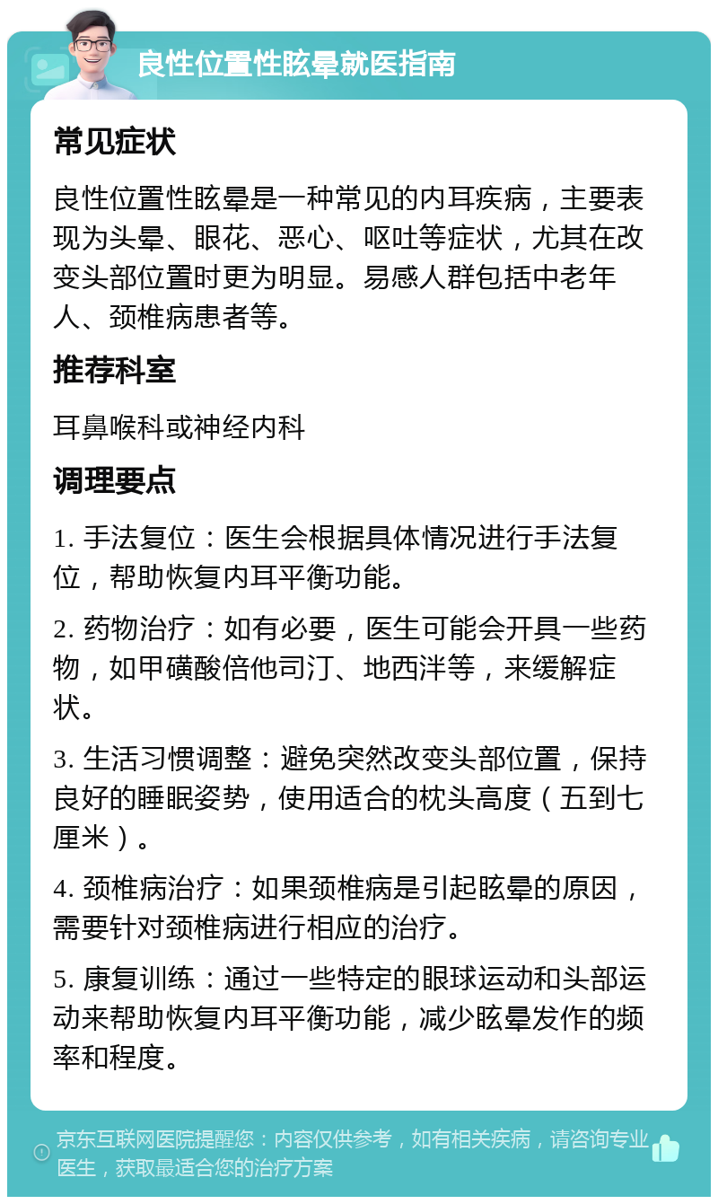 良性位置性眩晕就医指南 常见症状 良性位置性眩晕是一种常见的内耳疾病，主要表现为头晕、眼花、恶心、呕吐等症状，尤其在改变头部位置时更为明显。易感人群包括中老年人、颈椎病患者等。 推荐科室 耳鼻喉科或神经内科 调理要点 1. 手法复位：医生会根据具体情况进行手法复位，帮助恢复内耳平衡功能。 2. 药物治疗：如有必要，医生可能会开具一些药物，如甲磺酸倍他司汀、地西泮等，来缓解症状。 3. 生活习惯调整：避免突然改变头部位置，保持良好的睡眠姿势，使用适合的枕头高度（五到七厘米）。 4. 颈椎病治疗：如果颈椎病是引起眩晕的原因，需要针对颈椎病进行相应的治疗。 5. 康复训练：通过一些特定的眼球运动和头部运动来帮助恢复内耳平衡功能，减少眩晕发作的频率和程度。