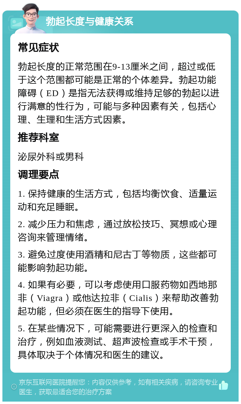 勃起长度与健康关系 常见症状 勃起长度的正常范围在9-13厘米之间，超过或低于这个范围都可能是正常的个体差异。勃起功能障碍（ED）是指无法获得或维持足够的勃起以进行满意的性行为，可能与多种因素有关，包括心理、生理和生活方式因素。 推荐科室 泌尿外科或男科 调理要点 1. 保持健康的生活方式，包括均衡饮食、适量运动和充足睡眠。 2. 减少压力和焦虑，通过放松技巧、冥想或心理咨询来管理情绪。 3. 避免过度使用酒精和尼古丁等物质，这些都可能影响勃起功能。 4. 如果有必要，可以考虑使用口服药物如西地那非（Viagra）或他达拉非（Cialis）来帮助改善勃起功能，但必须在医生的指导下使用。 5. 在某些情况下，可能需要进行更深入的检查和治疗，例如血液测试、超声波检查或手术干预，具体取决于个体情况和医生的建议。