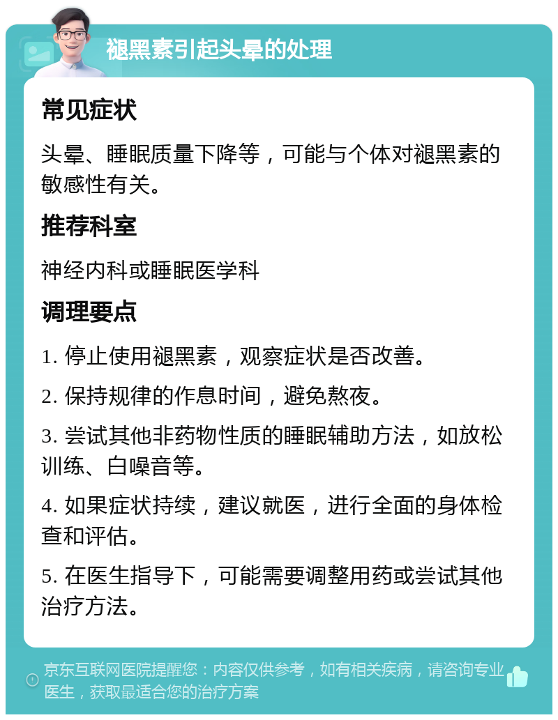 褪黑素引起头晕的处理 常见症状 头晕、睡眠质量下降等，可能与个体对褪黑素的敏感性有关。 推荐科室 神经内科或睡眠医学科 调理要点 1. 停止使用褪黑素，观察症状是否改善。 2. 保持规律的作息时间，避免熬夜。 3. 尝试其他非药物性质的睡眠辅助方法，如放松训练、白噪音等。 4. 如果症状持续，建议就医，进行全面的身体检查和评估。 5. 在医生指导下，可能需要调整用药或尝试其他治疗方法。