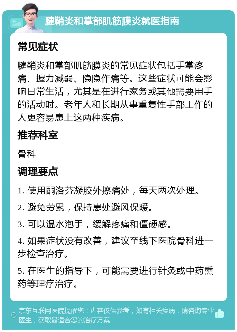 腱鞘炎和掌部肌筋膜炎就医指南 常见症状 腱鞘炎和掌部肌筋膜炎的常见症状包括手掌疼痛、握力减弱、隐隐作痛等。这些症状可能会影响日常生活，尤其是在进行家务或其他需要用手的活动时。老年人和长期从事重复性手部工作的人更容易患上这两种疾病。 推荐科室 骨科 调理要点 1. 使用酮洛芬凝胶外擦痛处，每天两次处理。 2. 避免劳累，保持患处避风保暖。 3. 可以温水泡手，缓解疼痛和僵硬感。 4. 如果症状没有改善，建议至线下医院骨科进一步检查治疗。 5. 在医生的指导下，可能需要进行针灸或中药熏药等理疗治疗。