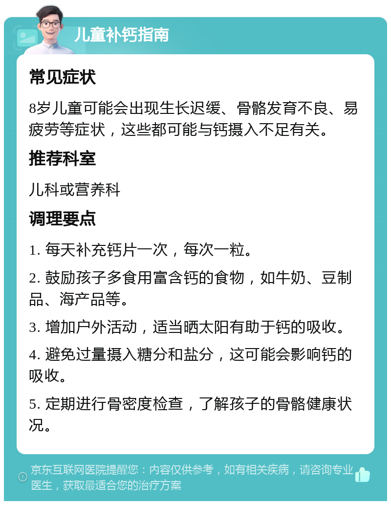 儿童补钙指南 常见症状 8岁儿童可能会出现生长迟缓、骨骼发育不良、易疲劳等症状，这些都可能与钙摄入不足有关。 推荐科室 儿科或营养科 调理要点 1. 每天补充钙片一次，每次一粒。 2. 鼓励孩子多食用富含钙的食物，如牛奶、豆制品、海产品等。 3. 增加户外活动，适当晒太阳有助于钙的吸收。 4. 避免过量摄入糖分和盐分，这可能会影响钙的吸收。 5. 定期进行骨密度检查，了解孩子的骨骼健康状况。