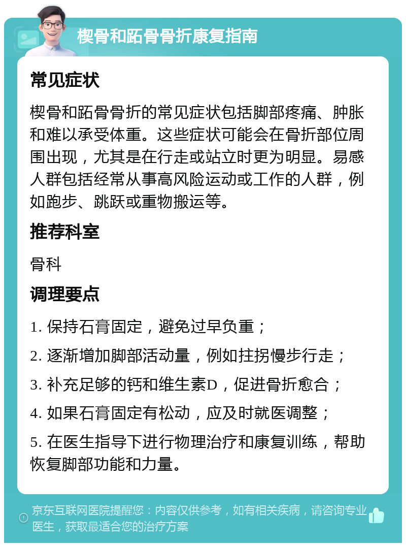 楔骨和跖骨骨折康复指南 常见症状 楔骨和跖骨骨折的常见症状包括脚部疼痛、肿胀和难以承受体重。这些症状可能会在骨折部位周围出现，尤其是在行走或站立时更为明显。易感人群包括经常从事高风险运动或工作的人群，例如跑步、跳跃或重物搬运等。 推荐科室 骨科 调理要点 1. 保持石膏固定，避免过早负重； 2. 逐渐增加脚部活动量，例如拄拐慢步行走； 3. 补充足够的钙和维生素D，促进骨折愈合； 4. 如果石膏固定有松动，应及时就医调整； 5. 在医生指导下进行物理治疗和康复训练，帮助恢复脚部功能和力量。