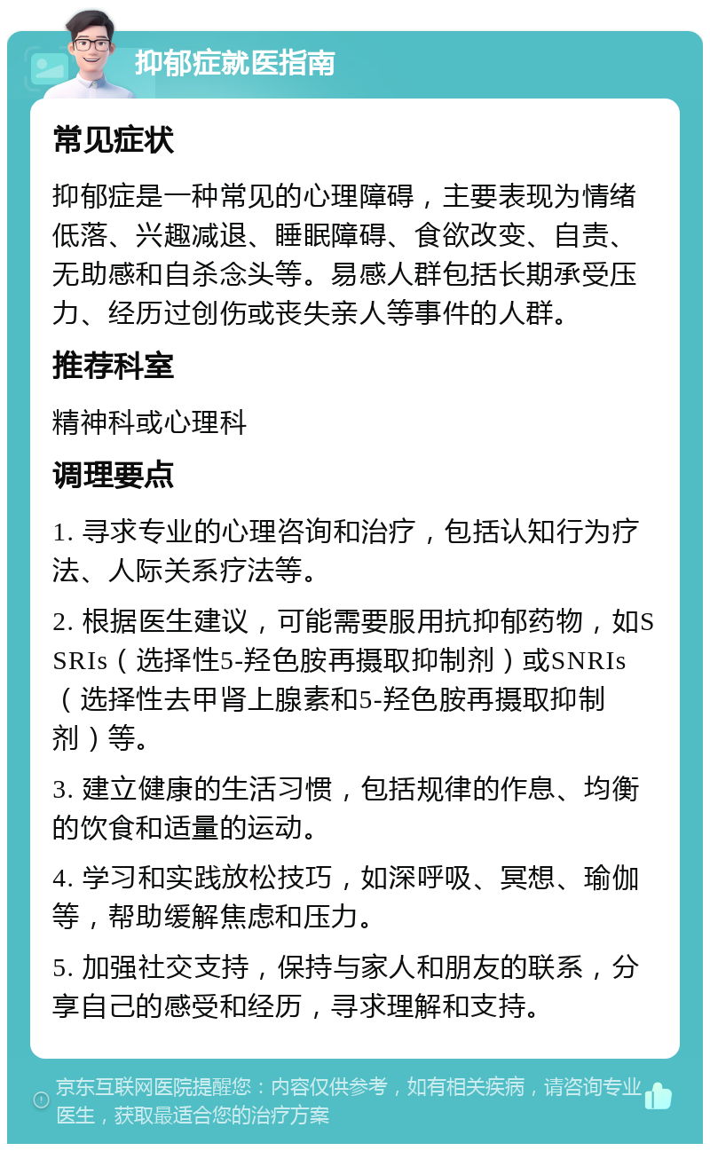 抑郁症就医指南 常见症状 抑郁症是一种常见的心理障碍，主要表现为情绪低落、兴趣减退、睡眠障碍、食欲改变、自责、无助感和自杀念头等。易感人群包括长期承受压力、经历过创伤或丧失亲人等事件的人群。 推荐科室 精神科或心理科 调理要点 1. 寻求专业的心理咨询和治疗，包括认知行为疗法、人际关系疗法等。 2. 根据医生建议，可能需要服用抗抑郁药物，如SSRIs（选择性5-羟色胺再摄取抑制剂）或SNRIs（选择性去甲肾上腺素和5-羟色胺再摄取抑制剂）等。 3. 建立健康的生活习惯，包括规律的作息、均衡的饮食和适量的运动。 4. 学习和实践放松技巧，如深呼吸、冥想、瑜伽等，帮助缓解焦虑和压力。 5. 加强社交支持，保持与家人和朋友的联系，分享自己的感受和经历，寻求理解和支持。