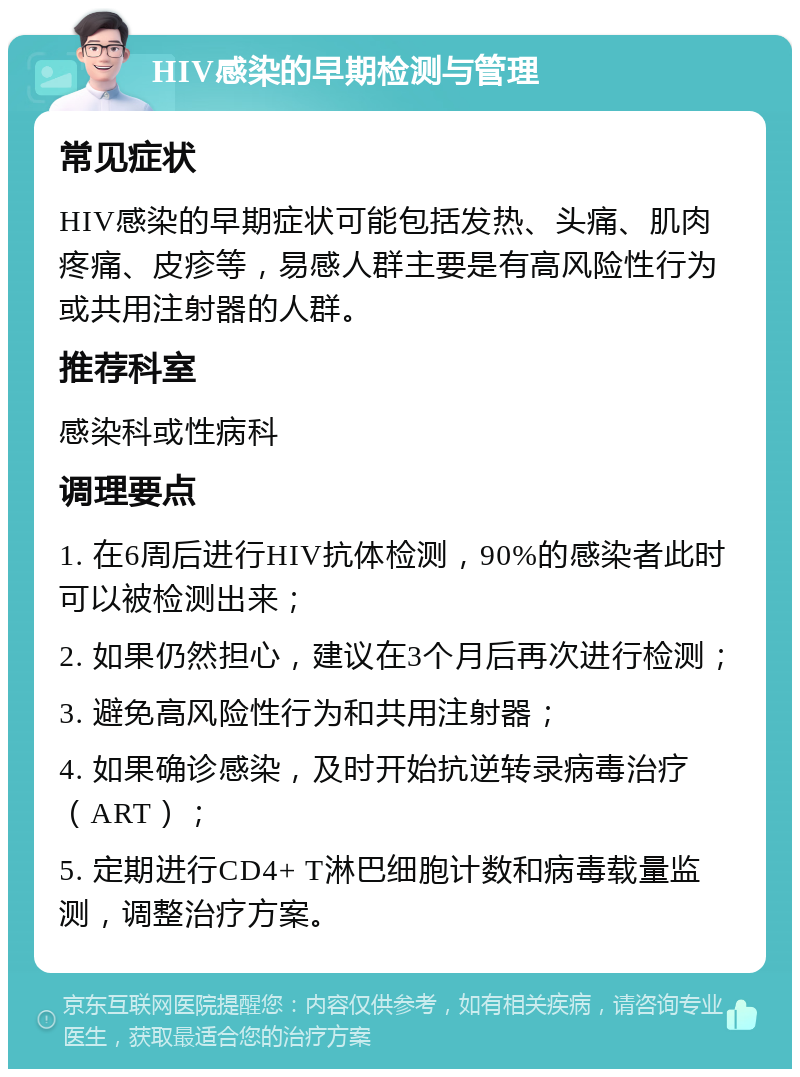 HIV感染的早期检测与管理 常见症状 HIV感染的早期症状可能包括发热、头痛、肌肉疼痛、皮疹等，易感人群主要是有高风险性行为或共用注射器的人群。 推荐科室 感染科或性病科 调理要点 1. 在6周后进行HIV抗体检测，90%的感染者此时可以被检测出来； 2. 如果仍然担心，建议在3个月后再次进行检测； 3. 避免高风险性行为和共用注射器； 4. 如果确诊感染，及时开始抗逆转录病毒治疗（ART）； 5. 定期进行CD4+ T淋巴细胞计数和病毒载量监测，调整治疗方案。