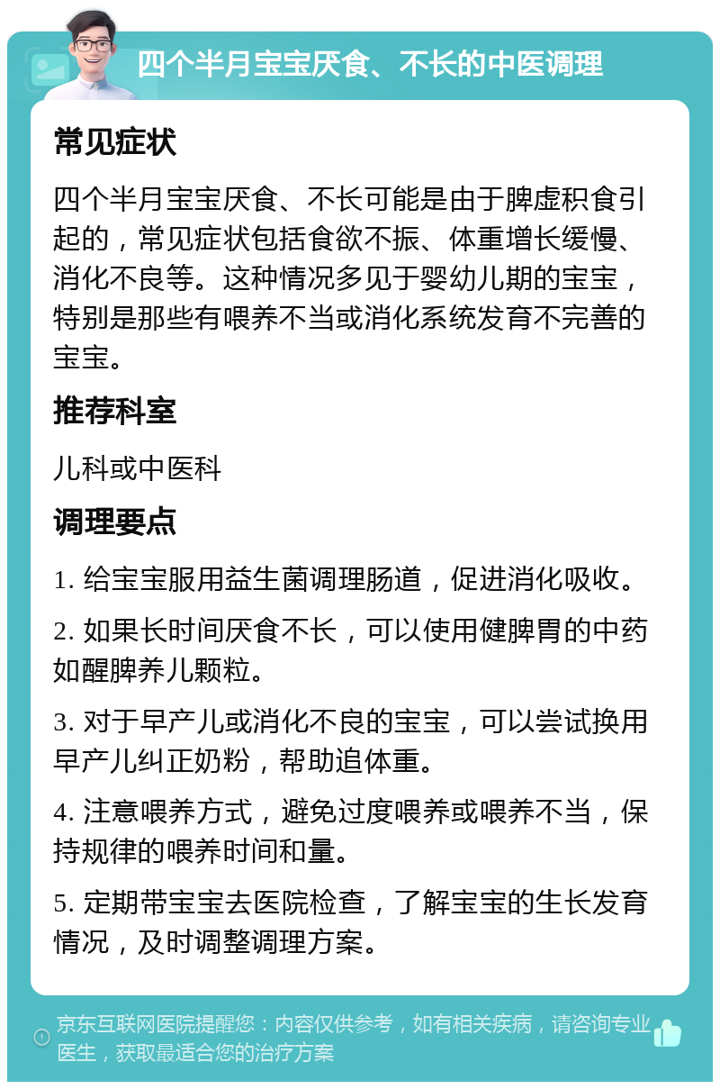 四个半月宝宝厌食、不长的中医调理 常见症状 四个半月宝宝厌食、不长可能是由于脾虚积食引起的，常见症状包括食欲不振、体重增长缓慢、消化不良等。这种情况多见于婴幼儿期的宝宝，特别是那些有喂养不当或消化系统发育不完善的宝宝。 推荐科室 儿科或中医科 调理要点 1. 给宝宝服用益生菌调理肠道，促进消化吸收。 2. 如果长时间厌食不长，可以使用健脾胃的中药如醒脾养儿颗粒。 3. 对于早产儿或消化不良的宝宝，可以尝试换用早产儿纠正奶粉，帮助追体重。 4. 注意喂养方式，避免过度喂养或喂养不当，保持规律的喂养时间和量。 5. 定期带宝宝去医院检查，了解宝宝的生长发育情况，及时调整调理方案。