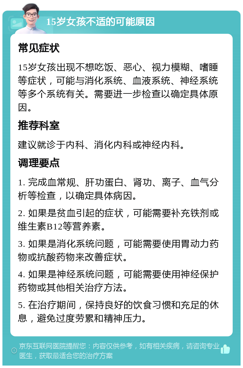 15岁女孩不适的可能原因 常见症状 15岁女孩出现不想吃饭、恶心、视力模糊、嗜睡等症状，可能与消化系统、血液系统、神经系统等多个系统有关。需要进一步检查以确定具体原因。 推荐科室 建议就诊于内科、消化内科或神经内科。 调理要点 1. 完成血常规、肝功蛋白、肾功、离子、血气分析等检查，以确定具体病因。 2. 如果是贫血引起的症状，可能需要补充铁剂或维生素B12等营养素。 3. 如果是消化系统问题，可能需要使用胃动力药物或抗酸药物来改善症状。 4. 如果是神经系统问题，可能需要使用神经保护药物或其他相关治疗方法。 5. 在治疗期间，保持良好的饮食习惯和充足的休息，避免过度劳累和精神压力。