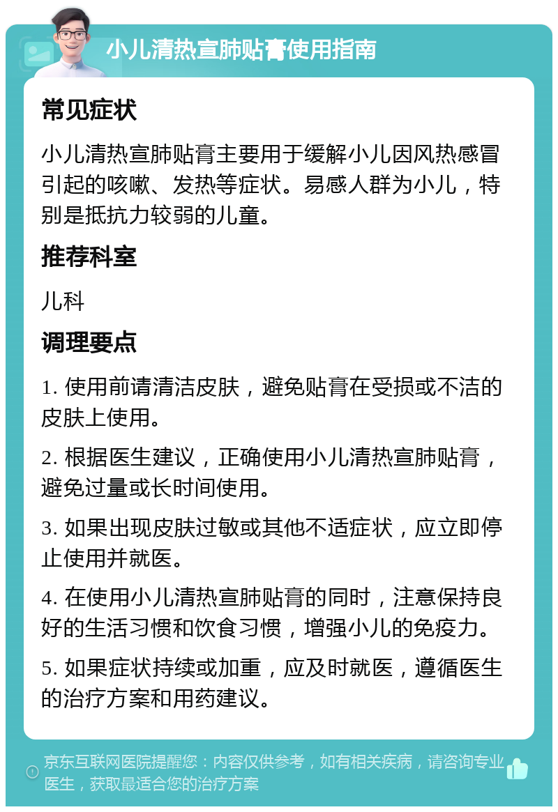 小儿清热宣肺贴膏使用指南 常见症状 小儿清热宣肺贴膏主要用于缓解小儿因风热感冒引起的咳嗽、发热等症状。易感人群为小儿，特别是抵抗力较弱的儿童。 推荐科室 儿科 调理要点 1. 使用前请清洁皮肤，避免贴膏在受损或不洁的皮肤上使用。 2. 根据医生建议，正确使用小儿清热宣肺贴膏，避免过量或长时间使用。 3. 如果出现皮肤过敏或其他不适症状，应立即停止使用并就医。 4. 在使用小儿清热宣肺贴膏的同时，注意保持良好的生活习惯和饮食习惯，增强小儿的免疫力。 5. 如果症状持续或加重，应及时就医，遵循医生的治疗方案和用药建议。