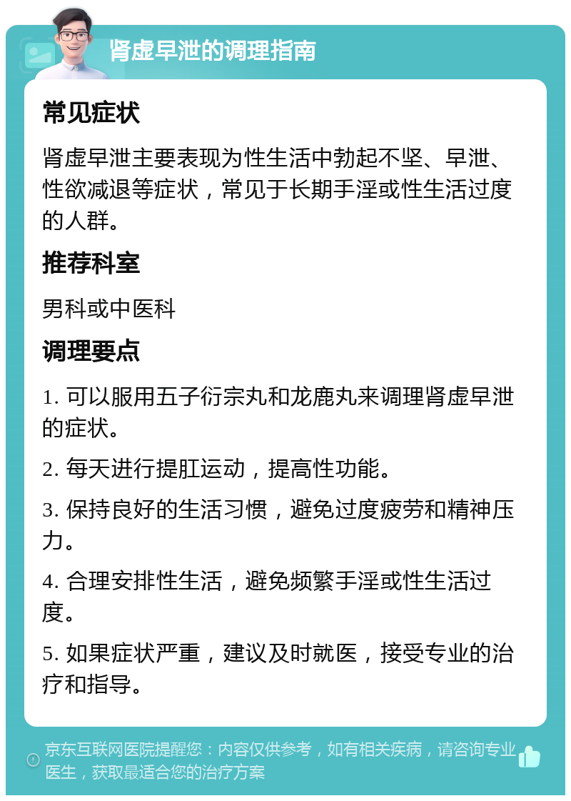 肾虚早泄的调理指南 常见症状 肾虚早泄主要表现为性生活中勃起不坚、早泄、性欲减退等症状，常见于长期手淫或性生活过度的人群。 推荐科室 男科或中医科 调理要点 1. 可以服用五子衍宗丸和龙鹿丸来调理肾虚早泄的症状。 2. 每天进行提肛运动，提高性功能。 3. 保持良好的生活习惯，避免过度疲劳和精神压力。 4. 合理安排性生活，避免频繁手淫或性生活过度。 5. 如果症状严重，建议及时就医，接受专业的治疗和指导。