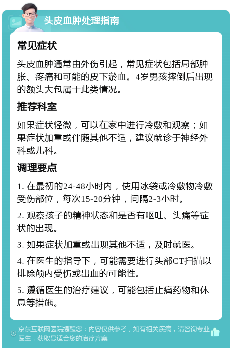 头皮血肿处理指南 常见症状 头皮血肿通常由外伤引起，常见症状包括局部肿胀、疼痛和可能的皮下淤血。4岁男孩摔倒后出现的额头大包属于此类情况。 推荐科室 如果症状轻微，可以在家中进行冷敷和观察；如果症状加重或伴随其他不适，建议就诊于神经外科或儿科。 调理要点 1. 在最初的24-48小时内，使用冰袋或冷敷物冷敷受伤部位，每次15-20分钟，间隔2-3小时。 2. 观察孩子的精神状态和是否有呕吐、头痛等症状的出现。 3. 如果症状加重或出现其他不适，及时就医。 4. 在医生的指导下，可能需要进行头部CT扫描以排除颅内受伤或出血的可能性。 5. 遵循医生的治疗建议，可能包括止痛药物和休息等措施。