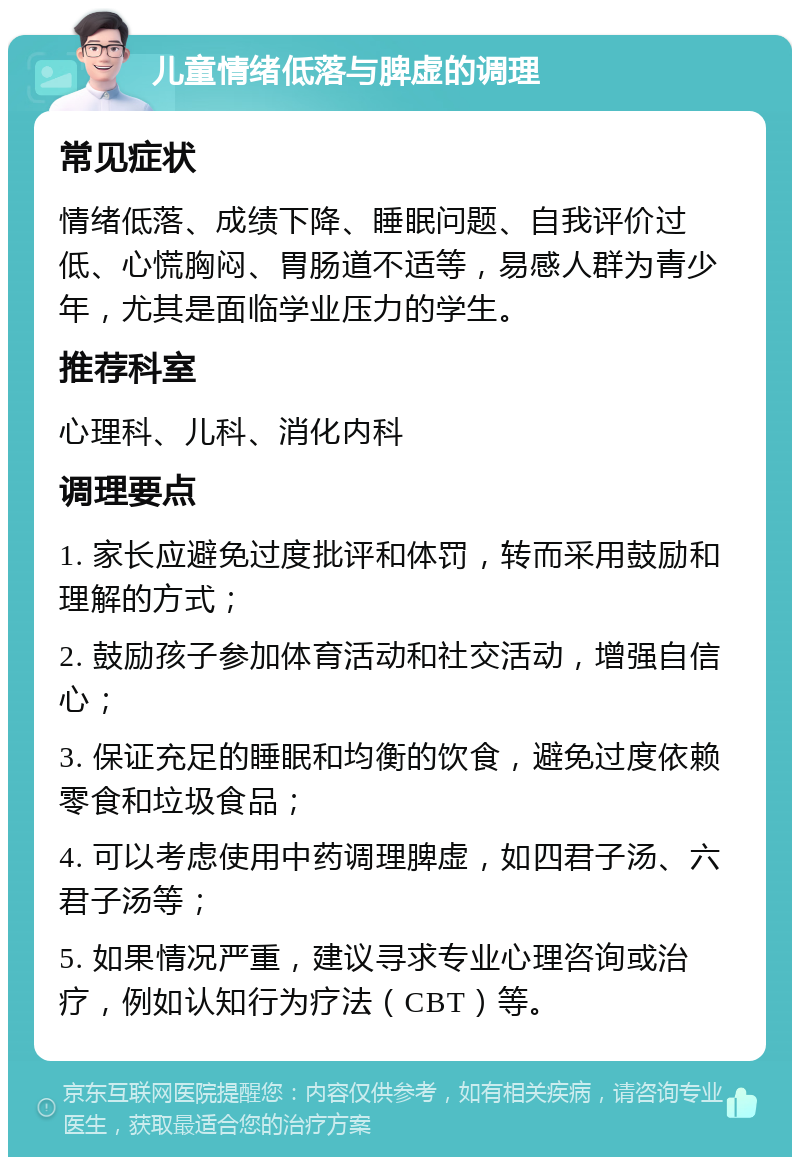 儿童情绪低落与脾虚的调理 常见症状 情绪低落、成绩下降、睡眠问题、自我评价过低、心慌胸闷、胃肠道不适等，易感人群为青少年，尤其是面临学业压力的学生。 推荐科室 心理科、儿科、消化内科 调理要点 1. 家长应避免过度批评和体罚，转而采用鼓励和理解的方式； 2. 鼓励孩子参加体育活动和社交活动，增强自信心； 3. 保证充足的睡眠和均衡的饮食，避免过度依赖零食和垃圾食品； 4. 可以考虑使用中药调理脾虚，如四君子汤、六君子汤等； 5. 如果情况严重，建议寻求专业心理咨询或治疗，例如认知行为疗法（CBT）等。