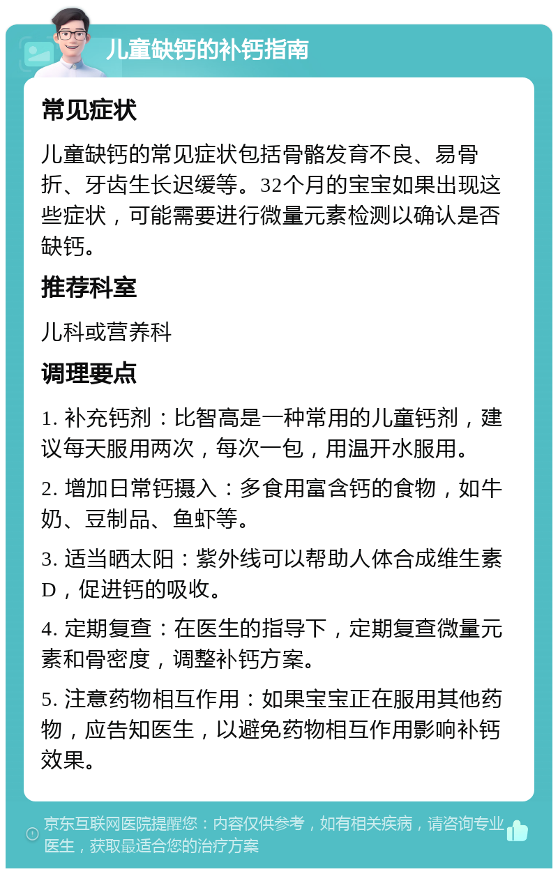 儿童缺钙的补钙指南 常见症状 儿童缺钙的常见症状包括骨骼发育不良、易骨折、牙齿生长迟缓等。32个月的宝宝如果出现这些症状，可能需要进行微量元素检测以确认是否缺钙。 推荐科室 儿科或营养科 调理要点 1. 补充钙剂：比智高是一种常用的儿童钙剂，建议每天服用两次，每次一包，用温开水服用。 2. 增加日常钙摄入：多食用富含钙的食物，如牛奶、豆制品、鱼虾等。 3. 适当晒太阳：紫外线可以帮助人体合成维生素D，促进钙的吸收。 4. 定期复查：在医生的指导下，定期复查微量元素和骨密度，调整补钙方案。 5. 注意药物相互作用：如果宝宝正在服用其他药物，应告知医生，以避免药物相互作用影响补钙效果。