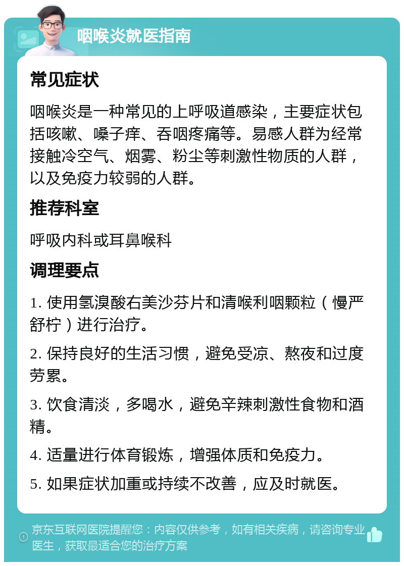 咽喉炎就医指南 常见症状 咽喉炎是一种常见的上呼吸道感染，主要症状包括咳嗽、嗓子痒、吞咽疼痛等。易感人群为经常接触冷空气、烟雾、粉尘等刺激性物质的人群，以及免疫力较弱的人群。 推荐科室 呼吸内科或耳鼻喉科 调理要点 1. 使用氢溴酸右美沙芬片和清喉利咽颗粒（慢严舒柠）进行治疗。 2. 保持良好的生活习惯，避免受凉、熬夜和过度劳累。 3. 饮食清淡，多喝水，避免辛辣刺激性食物和酒精。 4. 适量进行体育锻炼，增强体质和免疫力。 5. 如果症状加重或持续不改善，应及时就医。