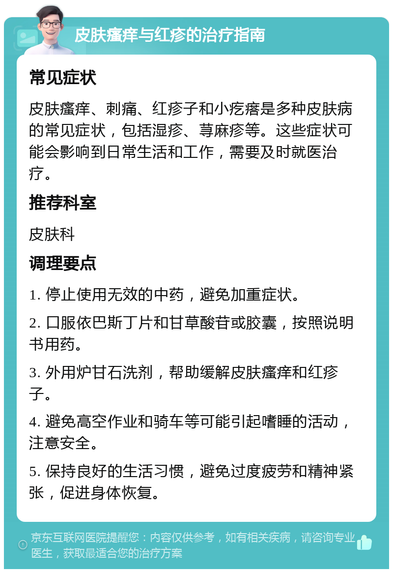 皮肤瘙痒与红疹的治疗指南 常见症状 皮肤瘙痒、刺痛、红疹子和小疙瘩是多种皮肤病的常见症状，包括湿疹、荨麻疹等。这些症状可能会影响到日常生活和工作，需要及时就医治疗。 推荐科室 皮肤科 调理要点 1. 停止使用无效的中药，避免加重症状。 2. 口服依巴斯丁片和甘草酸苷或胶囊，按照说明书用药。 3. 外用炉甘石洗剂，帮助缓解皮肤瘙痒和红疹子。 4. 避免高空作业和骑车等可能引起嗜睡的活动，注意安全。 5. 保持良好的生活习惯，避免过度疲劳和精神紧张，促进身体恢复。