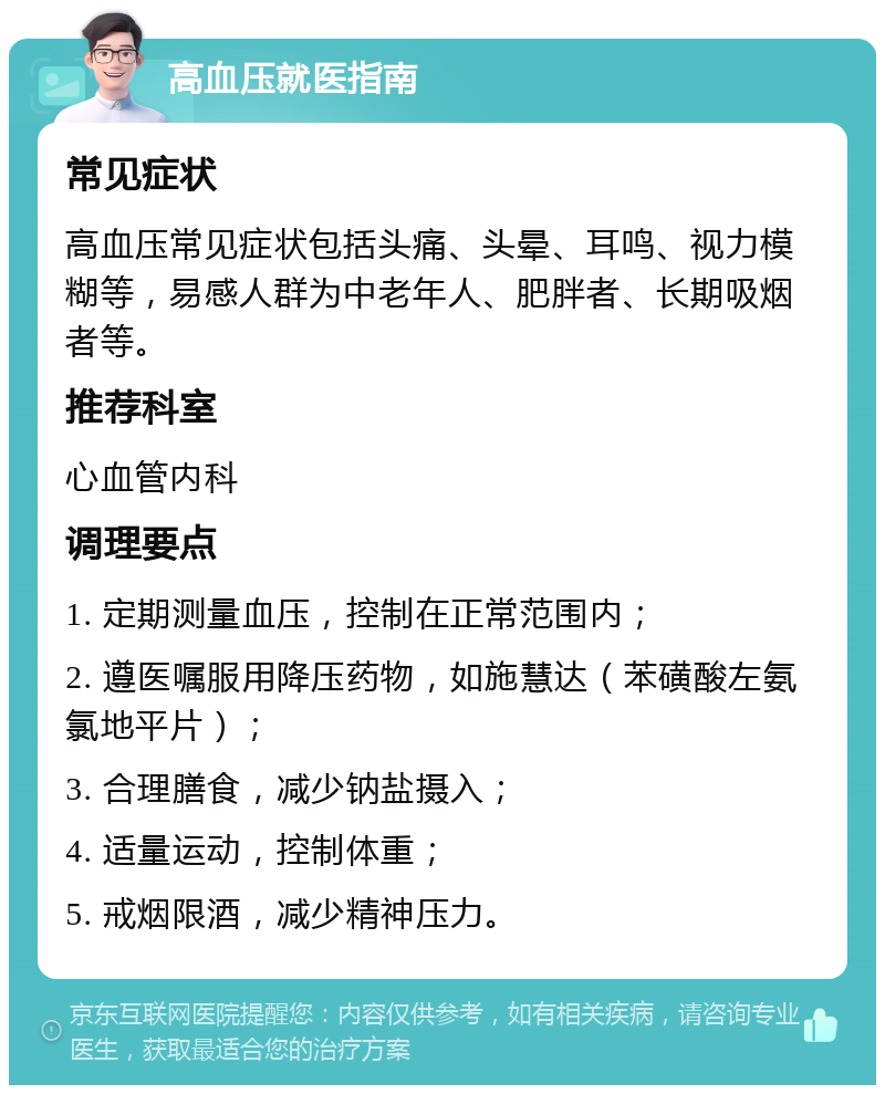 高血压就医指南 常见症状 高血压常见症状包括头痛、头晕、耳鸣、视力模糊等，易感人群为中老年人、肥胖者、长期吸烟者等。 推荐科室 心血管内科 调理要点 1. 定期测量血压，控制在正常范围内； 2. 遵医嘱服用降压药物，如施慧达（苯磺酸左氨氯地平片）； 3. 合理膳食，减少钠盐摄入； 4. 适量运动，控制体重； 5. 戒烟限酒，减少精神压力。